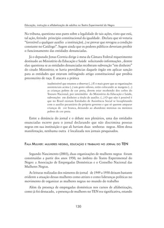 130
Educação, instrução e alfabetização de adultos no Teatro Experimental do Negro
Na tribuna, questiona seus pares sobre a legalidade de tais ações, visto que está,
tal ação, ferindo princípio constitucional da igualdade . Declara que só votaria
“favorável a qualquer auxílio a instituição(...) se provar que revogou a condição
constante no Catálogo”. Sugere ainda que os poderes públicos deveriam proibir
o funcionamento das entidades denunciadas.
Já o deputado Jonas Correia dirige à mesa da Câmara Federal requerimento
destinado ao Ministério da Educação e Saúde solicitando informações , dentre
elas: questiona se as entidades denunciadas receberam subvenção “em dinheiro”
do citado Ministério; se havia providências daquele órgão em aplicar sanção
para as entidades que estavam infringindo artigo constitucional que proibia
preconceito de raça. E atacava a prática
inadmissível que estamos a observar (...) E o mais grave que as organizações
assistenciais acima (..) um gesto odioso, estão colocando as margens (...)
as crianças pobres de cor preta, devem estar recebendo dos cofres do
Tesouro Nacional, por intermédio do Ministério da Educação e Saúde,
subvenções em dinheiro a título de auxílio. (...) O que não é possível é
que no Brasil existam Entidades de Assistência Social se locupletando
com o auxílio pecuniário do próprio governo e que só querem amparar
crianças de cor branca, deixando ao abandono meninas ou meninos
pobres de cor preta.
Entre a denúncia do jornal e o debate nos plenários, uma das entidades
enunciadas escreve para o jornal declarando que não discrimina pessoas
negras em sua instituição e que ali haviam duas senhoras negras. Além dessa
manifestação, nenhuma outra é localizada nos jornais pesquisados.
Fala Mulher: mulheres negras, educação e trabalho no jornal do TEN
Segundo Nascimento (2003), duas organizações de mulheres negras foram
constituídas a partir dos anos 1950, no âmbito do Teatro Experimental do
Negro: a Associação de Empregadas Domésticas e o Conselho Nacional das
Mulheres Negras.
As leituras realizadas dos números do jornal de 1949 a 1950 deixam bastante
evidente a atuação dessas mulheres como atrizes e como lideranças políticas no
movimento de organizar as mulheres negras no mundo do trabalho
Além da presença de empregadas domésticas nos cursos de alfabetização,
como já foi destacado, a presença de mulheres no TEN era significativa, estando
 