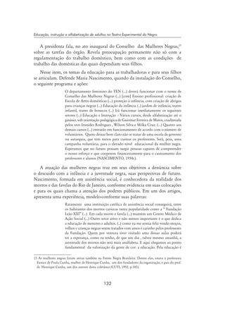 132
Educação, instrução e alfabetização de adultos no Teatro Experimental do Negro
A presidenta fala, no ato inaugural do Conselho das Mulheres Negras,15
sobre as tarefas do órgão. Revela preocupação permanente não só com a
regulamentação do trabalho doméstico, bem como com as condições de
trabalho das domésticas das quais dependiam seus filhos.
Nesse item, os temas da educação para as trabalhadoras e para seus filhos
se articulam. Defende Maria Nascimento, quando da instalação do Conselho,
o seguinte programa e ações:
O departamento feminino do TEN (...) deverá funcionar com o nome de
Conselho das Mulheres Negras (...) [com] Ensino profissional: criação de
Escola de Artes domésticas (...) proteção à infância, com criação de abrigos
para crianças negras (...) Educação da infância (..) jardim de infância, teatro
infantil, teatro de bonecos (...) Irá funcionar imediatamente os seguintes
setores (...) Educação e Instrução – Vários cursos, desde alfabetização até o
ginásio, sob orientação pedagógica de Guiomar Ferreira de Matos, coadjuvada
pelos snrs Ironides Rodrigues , Wilson Silva e Milka Cruz. (...) Quanto aos
demais cursos (...) entrarão em funcionamento de acordo com o número de
voluntários. Quero deixar bem claro não se tratar de uma escola de governo
ou autarquia, que tem meios para custear os professores. Será, pois, uma
campanha voluntária, para o elevado nível educacional da mulher negra.
Esperamos que no futuro possam surgir pessoas capazes de compreender
o nosso esforço e que cooperem financeiramente para o custeamento dos
professores e alunos (NASCIMENTO, 1950c).
A atuação das mulheres negras traz em seus objetivos a denúncia sobre
o descuido com a infância e a juventude negra, suas perspectivas de futuro.
Nascimento, formada em assistência social, é conhecedora da realidade dos
morros e das favelas do Rio de Janeiro, conforme evidencia em suas colocações
e para os quais chama a atenção dos poderes públicos. Em um dos artigos,
apresenta uma experiência, modelo-conforme suas palavras:
Raramente uma instituição católica de assistência social conseguirá, entre
os habitantes dos morros cariocas tanta popularidade como a “ Fundação
Leão XIII” (...) Em cada morro e favela (...) mantém um Centro Médico de
Ação Social (...) Outro setor ativo e não menos importante é o que dedica
a educação de menores e adultos. (..) como eu me sentia feliz vendo moços,
velhos e crianças negras serem tratados com amor e carinho pelos professores
da Fundação. Quem por ventura tiver visitado uma dessas aulas poderá
ter a esperança, como eu tenho, de que um dia , talvez mesmo amanhã, a
juventude dos morros não será mais analfabeta. E aqui chegamos ao ponto
fundamental da valorização da gente de cor: a educação. Pela educação é
15 As mulheres negras foram ativas também na Frente Negra Brasileira. Dentre elas, estava à professora
Eunice de Paula Cunha, mulher de Henrique Cunha, um dos fundadores da organização, e pais do prof.
dr. Henrique Cunha, um dos autores desta coletânea (Cuti, 1992, p.185).
 