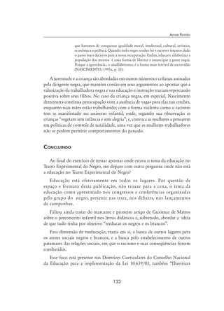 133
Jeruse Romão
que havemos de conquistar igualdade moral, intelectual, cultural, artística,
econômica e política. Quando todo negro souber ler e escrever teremos dado
o passo mais decisivo para a nossa recuperação. Enfim, educar e alfabetizar a
população dos morros é uma forma de libertar e emancipar a gente negra.
Porque a ignorância , o analfabetismo, é a forma mais terrível de escravidão
(NASCIMENTO, 1995a, p. 11).
A juventude e a criança são abordadas em outros números e colunas assinadas
pela dirigente negra, que mantém coesão em seus argumentos ao apontar que a
valorização da trabalhadora negra e sua educação e instrução trariam repercussão
positiva sobre seus filhos. No caso da criança negra, em especial, Nascimento
demonstra contínua preocupação com a ausência de vagas para elas nas creches,
enquanto suas mães estão trabalhando; com a forma violenta como o racismo
tem se manifestado no universo infantil, onde, segundo sua observação as
crianças “vegetam sem infância e sem alegria”; e, convoca as mulheres a pensarem
em políticas de controle de natalidade, uma vez que as mulheres trabalhadoras
não se podem permitir comportamentos do passado.
Concluindo
Ao final do exercício de tentar apontar onde estava o tema da educação no
Teatro Experimental do Negro, me deparo com outra pergunta: onde não está
a educação no Teatro Experimental do Negro?
Educação está efetivamente em todos os lugares. Por questão de
espaço e formato desta publicação, não trouxe para a cena, o tema da
educação como apresentado nos congressos e conferências organizadas
pelo grupo do negro, presente nas teses, nos debates, nos lançamentos
de campanhas.
Faltou ainda tratar do marcante e pioneiro artigo de Guiomar de Mattos
sobre o preconceito infantil nos livros didáticos e, sobretudo, abordar a idéia
de que tudo tinha por objetivo “reeducar os negros e os brancos”.
Essa dimensão de reeducação, trazia em si, a busca de outros lugares para
os atores sociais negros e brancos, e a busca pelo estabelecimento de outros
patamares das relações sociais, em que o racismo e suas conseqüências fossem
combatidos.
Esse foco está presente nas Diretrizes Curriculares do Conselho Nacional
da Educação para a implementação da Lei 10.639/03, também “Diretrizes
 