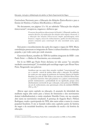 134
Educação, instrução e alfabetização de adultos no Teatro Experimental do Negro
Curriculares Nacionais para a Educação das Relações Étnico-Raciais e para o
Ensino de História e Cultura Afro-Brasileira e Africana”.
No documento, nas páginas 13 e 14, no subtítulo “Educação das relações
étnico-raciais”, recupera-se, resgata-se e define-se que 
O sucesso das políticas educacionais de Estado (..) Depende também, de
maneira decisiva, da reeducação das relações entre negros e brancos(...)
a educação das relações étnico-raciais impõe aprendizagens entre
brancos e negros, trocas de conhecimentos, quebra de desconfianças,
projeto conjunto para construção de uma sociedade justa, igual,
equânime.
Está posto o reconhecimento das ações dos negros e negras do TEN. Muita
contribuição prestaram os integrantes do Teatro à cultura brasileira e à educação
popular, e por todo canto por onde atuaram.
Guerreiros Ramos, membro do TEN foi também integrante do ISEB – com
Paulo Freire – e Abdias do Nascimento, seu orientando.
Foi lá no ISEB que Paulo Freire declarou ter tido acesso “ao estranho
vocábulo conscientização”, lá estudado pelo sociólogo negro e por Álvaro Viera
Pinto. Resgatando suas palavras:
Acredita-se que sou autor deste estranho vocábulo “conscientização” por
ser o conceito central de minhas idéias sobre a educação. Na realidade,
foi criado por uma equipe de professores do Instituto Superio de Estudos
Brasiliros, por volta de 1964. Pode-se citar entre eles o Filósofo Álvaro Pinto
e o professor Guerreiro. Ouvi pela primeira vez a palavra conscientização,
percebi imediatamente a profundidade de seu significado, porque estou
absolutamente convencido de que a educação, como prática de liberdade é
um ato de conhecimento, uma aproximação crítica da realidade (FREIRE,
1967, p. 25). 16
Abre-se aqui outro capítulo na educação. A assunção da identidade das
mulheres negras abre outro para a leitura do feminismo e dos movimentos
dos(as) trabalhadores(as); o então estudante Haroldo Costa, em sua atuação,
abre outro no movimento estudantil. A presença de Augusto Boal e Nelson
Rodrigues, vendo e participando do TEN, abre outro sobre o teatro (e o teatro
popular) brasileiro. E em se fazendo todos estes capítulos partes da história
do negro e da sociedade brasileira, são conteúdos da escola e da história da
educação.
16 Sobre o encontro de Guerreiro Ramos, Paulo Freire e outros pensadores no ISEB, ver Paiva (2000).
 