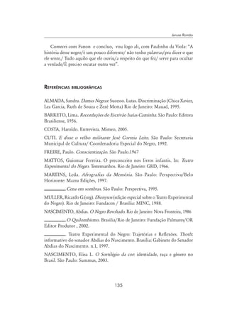 135
Jeruse Romão
Comecei com Fanon e concluo, vou logo ali, com Paulinho da Viola: “A
história desse negro/é um pouco diferente/ não tenho palavras/pra dizer o que
ele sente./ Tudo aquilo que ele ouviu/a respeito do que fez/ serve para ocultar
a verdade/É preciso escutar outra vez”.
Referências bibliográficas
ALMADA, Sandra. Damas Negras: Sucesso. Lutas. Discriminação (Chica Xavier,
Lea Garcia, Ruth de Souza e Zezé Motta) Rio de Janeiro: Mauad, 1995.
BARRETO, Lima. Recordações do Escrivão Isaías Caminha. São Paulo: Editora
Brasiliense, 1956.
COSTA, Haroldo. Entrevista. Mimeo, 2005.
CUTI. E disse o velho militante José Correia Leite. São Paulo: Secretaria
Municipal de Cultura/ Coordenadoria Especial do Negro, 1992.
FREIRE, Paulo. Conscientização. São Paulo.1967
MATTOS, Guiomar Ferreira. O preconceito nos livros infantis. In: Teatro
Experimental do Negro. Testemunhos. Rio de Janeiro: GRD, 1966.
MARTINS, Leda. Afrografias da Memória. São Paulo: Perspectiva/Belo
Horizonte: Mazza Edições, 1997.
.Cena em sombras. São Paulo: Perspectiva, 1995.
MULLER, Ricardo G.(org). Dionysos (edição especial sobre o Teatro Experimental
do Negro). Rio de Janeiro: Fundacen / Brasília: MINC, 1988.
NASCIMENTO, Abdias. O Negro Revoltado. Rio de Janeiro: Nova Fronteira, 1986
.O Quilombismo. Brasília/Rio de Janeiro: Fundação Palmares/OR
Editor Produtor , 2002.
. Teatro Experimental do Negro: Trajetórias e Reflexões. Thoth:
informativo do senador Abdias do Nascimento. Brasília: Gabinete do Senador
Abdias do Nascimento. n.1, 1997.
NASCIMENTO, Elisa L. O Sortilégio da cor: identidade, raça e gênero no
Brasil. São Paulo: Summus, 2003.
 