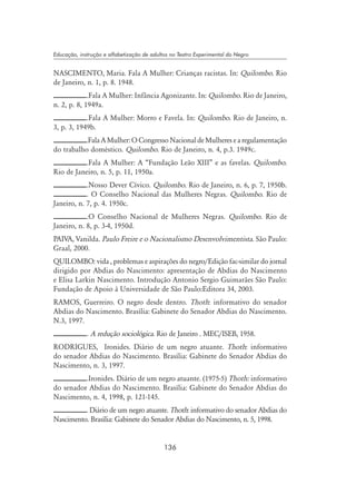 136
Educação, instrução e alfabetização de adultos no Teatro Experimental do Negro
NASCIMENTO, Maria. Fala A Mulher: Crianças racistas. In: Quilombo. Rio
de Janeiro, n. 1, p. 8. 1948.
.Fala A Mulher: Infância Agonizante. In: Quilombo. Rio de Janeiro,
n. 2, p. 8, 1949a.
.Fala A Mulher: Morro e Favela. In: Quilombo. Rio de Janeiro, n.
3, p. 3, 1949b.
.FalaAMulher:OCongressoNacionaldeMulheresearegulamentação
do trabalho doméstico. Quilombo. Rio de Janeiro, n. 4, p.3. 1949c.
.Fala A Mulher: A “Fundação Leão XIII” e as favelas. Quilombo.
Rio de Janeiro, n. 5, p. 11, 1950a.
.Nosso Dever Cívico. Quilombo. Rio de Janeiro, n. 6, p. 7, 1950b.
. O Conselho Nacional das Mulheres Negras. Quilombo. Rio de
Janeiro, n. 7, p. 4. 1950c.
.O Conselho Nacional de Mulheres Negras. Quilombo. Rio de
Janeiro, n. 8, p. 3-4, 1950d.
PAIVA, Vanilda. Paulo Freire e o Nacionalismo Desenvolvimentista. São Paulo:
Graal, 2000.
Quilombo: vida , problemas e aspirações do negro/Edição fac-similar do jornal
dirigido por Abdias do Nascimento: apresentação de Abdias do Nascimento
e Elisa Larkin Nascimento. Introdução Antonio Sergio Guimarães São Paulo:
Fundação de Apoio à Universidade de São Paulo:Editora 34, 2003.
RAMOS, Guerreiro. O negro desde dentro. Thoth: informativo do senador
Abdias do Nascimento. Brasília: Gabinete do Senador Abdias do Nascimento.
N.3, 1997.
. A redução sociológica. Rio de Janeiro . MEC/ISEB, 1958.
RODRIGUES, Ironides. Diário de um negro atuante. Thoth: informativo
do senador Abdias do Nascimento. Brasília: Gabinete do Senador Abdias do
Nascimento, n. 3, 1997.
.Ironides. Diário de um negro atuante. (1975-5) Thoth: informativo
do senador Abdias do Nascimento. Brasília: Gabinete do Senador Abdias do
Nascimento, n. 4, 1998, p. 121-145.
. Diário de um negro atuante. Thoth: informativo do senador Abdias do
Nascimento. Brasília: Gabinete do Senador Abdias do Nascimento, n. 5, 1998.
 