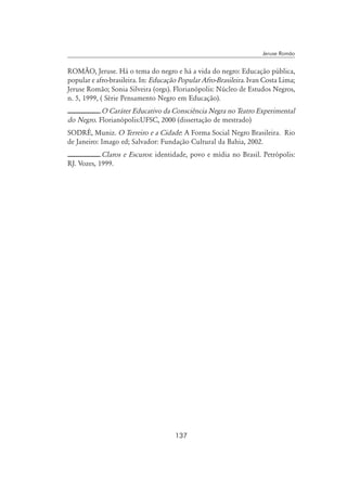 137
Jeruse Romão
ROMÃO, Jeruse. Há o tema do negro e há a vida do negro: Educação pública,
popular e afro-brasileira. In: Educação Popular Afro-Brasileira. Ivan Costa Lima;
Jeruse Romão; Sonia Silveira (orgs). Florianópolis: Núcleo de Estudos Negros,
n. 5, 1999, ( Série Pensamento Negro em Educação).
.O Caráter Educativo da Consciência Negra no Teatro Experimental
do Negro. Florianópolis:UFSC, 2000 (dissertação de mestrado)
SODRÉ, Muniz. O Terreiro e a Cidade: A Forma Social Negro Brasileira. Rio
de Janeiro: Imago ed; Salvador: Fundação Cultural da Bahia, 2002.
.Claros e Escuros: identidade, povo e mídia no Brasil. Petrópolis:
RJ. Vozes, 1999.
 