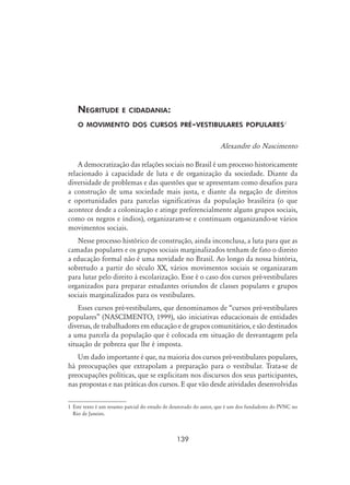 139
Negritude e cidadania:
o movimento dos cursos pré-vestibulares populares
Alexandre do Nascimento
A democratização das relações sociais no Brasil é um processo historicamente
relacionado à capacidade de luta e de organização da sociedade. Diante da
diversidade de problemas e das questões que se apresentam como desafios para
a construção de uma sociedade mais justa, e diante da negação de direitos
e oportunidades para parcelas significativas da população brasileira (o que
acontece desde a colonização e atinge preferencialmente alguns grupos sociais,
como os negros e índios), organizaram-se e continuam organizando-se vários
movimentos sociais.
Nesse processo histórico de construção, ainda inconclusa, a luta para que as
camadas populares e os grupos sociais marginalizados tenham de fato o direito
a educação formal não é uma novidade no Brasil. Ao longo da nossa história,
sobretudo a partir do século XX, vários movimentos sociais se organizaram
para lutar pelo direito à escolarização. Esse é o caso dos cursos pré-vestibulares
organizados para preparar estudantes oriundos de classes populares e grupos
sociais marginalizados para os vestibulares.
Esses cursos pré-vestibulares, que denominamos de “cursos pré-vestibulares
populares” (NASCIMENTO, 1999), são iniciativas educacionais de entidades
diversas, de trabalhadores em educação e de grupos comunitários, e são destinados
a uma parcela da população que é colocada em situação de desvantagem pela
situação de pobreza que lhe é imposta.
Um dado importante é que, na maioria dos cursos pré-vestibulares populares,
há preocupações que extrapolam a preparação para o vestibular. Trata-se de
preocupações políticas, que se explicitam nos discursos dos seus participantes,
nas propostas e nas práticas dos cursos. E que vão desde atividades desenvolvidas
	Este texto é um resumo parcial do estudo de doutorado do autor, que é um dos fundadores do PVNC no
Rio de Janeiro.
 