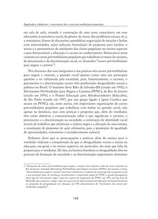 140
Negritude e cidadania: o movimento dos cursos pré-vestibulares populares
em sala de aula, visando à construção de uma nova consciência em seus
educandos (consciência racial, de gênero, de classe, dos problemas sociais, etc.),
a seminários; fóruns de discussões; assembléias; negociação de isenções e bolsas
com universidades; ações judiciais; formulação de propostas para facilitar o
acesso e a permanência de estudantes das classes populares no ensino superior
e para democratizar a educação e o acesso ao conhecimento. Destacam-se nesse
contexto os cursos pré-vestibulares populares que trabalham os temas do racismo,
do preconceito e da discriminação racial, os chamados “cursos pré-vestibulares
para negros e carentes”
.
Nos discursos dos seus integrantes e nas práticas dos cursos pré-vestibulares
para negros e carentes, a questão racial aparece como uma das principais
questões a ser enfrentada pela sociedade, pois, historicamente, o racismo, o
preconceito e a discriminação raciais vêm produzindo desigualdades sociais e
pobreza no Brasil. O Instituto Steve Biko de Salvador-BA (criado em 1992), o
Movimento Pré-Vestibular para Negros e Carentes (PVNC), do Rio de Janeiro
(criado em 1993), e o Projeto Educação para Afrodescendentes (Educafro),
de São Paulo (criado em 1997, por um grupo ligado à Igreja Católica que
atuava no PVNC), são, entre outras, três importantes organizações de cursos
pré-vestibulares populares que trabalham com ênfase na questão racial, não
apenas na denúncia, mas com práticas e propostas que, além do vestibular,
têm como objetivos a conscientização sobre o que significam o racismo, o
preconceito e a discriminação na sociedade; a construção de identidade racial
através de trabalhos que enfatizam a cultura negra e a elevação da auto-estima;
a construção de propostas de ação afirmativa, para a promoção de igualdade
de oportunidades, tratamento e reconhecimento cultural.
Podemos dizer que as preocupações e práticas além do ensino para o
vestibular indicam a compreensão de que as desigualdades sociais e raciais na
educação, em geral, e no ensino superior, em particular, são mais que falta de
preparo para o vestibular. De fato, na história brasileira as desigualdades têm no
processo de formação da sociedade e na discriminação importantes elementos
	 Chamamos de cursos pré-vestibulares para negros e carentes não somente a rede de cursos existente no
Rio de Janeiro, intitulada Movimento Pré-Vestibular para Negros e Carentes (PVNC). Ao usarmos o termo
“pré-vestibular para negros e carentes” para fazer referência ao conjunto de cursos que têm na questão racial
a sua principal razão de existência, reconhecemos o importante papel do PVNC o grande protagonista
desse tipo de “movimento negro”, pois foi a partir do surgimento do PVNC, em 1993, em São João de
Meriti-RJ, que começou a surgir o que em nossa tese de doutoramento em educação em desenvolvimento
no programa de pós-graduação em educação da UFF, denominamos de “movimento dos cursos pré-
vestibulares populares”.
 