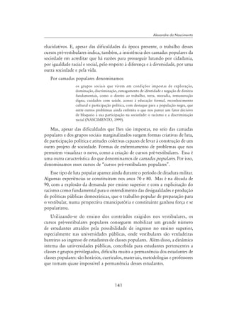 141
Alexandre do Nascimento
elucidativos. E, apesar das dificuldades da época presente, o trabalho desses
cursos pré-vestibulares indica, também, a insistência dos camadas populares da
sociedade em acreditar que há razões para prosseguir lutando por cidadania,
por igualdade racial e social, pelo respeito à diferença e à diversidade, por uma
outra sociedade e pela vida.
Por camadas populares denominamos
os grupos sociais que vivem em condições impostas de exploração,
dominação, discriminação, esmagamento de identidade e negação de direitos
fundamentais, como o direito ao trabalho, terra, moradia, remuneração
digna, cuidados com saúde, acesso à educação formal, reconhecimento
cultural e participação política, com destaque para a população negra, que
entre outros problemas ainda enfrenta o que nos parece um fator decisivo
de bloqueio à sua participação na sociedade: o racismo e a discriminação
racial (NASCIMENTO, 1999).
Mas, apesar das dificuldades que lhes são impostas, no seio das camadas
populares e dos grupos sociais marginalizados surgem formas criativas de luta,
de participação política e atitudes coletivas capazes de levar à construção de um
outro projeto de sociedade. Formas de enfrentamento de problemas que nos
permitem visualizar o novo, como a criação de cursos pré-vestibulares. Essa é
uma outra característica do que denominamos de camadas populares. Por isso,
denominamos esses cursos de “cursos pré-vestibulares populares”.
Esse tipo de luta popular aparece ainda durante o período de ditadura militar.
Algumas experiências se constituíram nos anos 70 e 80. Mas é na década de
90, com a explosão da demanda por ensino superior e com a explicitação do
racismo como fundamental para o entendimento das desigualdades e produção
de políticas públicas democráticas, que o trabalho popular de preparação para
o vestibular, numa perspectiva emancipatória e constituinte ganhou força e se
popularizou.
Utilizando-se do ensino dos conteúdos exigidos nos vestibulares, os
cursos pré-vestibulares populares conseguem mobilizar um grande número
de estudantes atraídos pela possibilidade de ingresso no ensino superior,
especialmente nas universidades públicas, onde vestibulares são verdadeiras
barreiras ao ingresso de estudantes de classes populares. Além disso, a dinâmica
interna das universidades públicas, concebida para estudantes pertencentes a
classes e grupos privilegiados, dificulta muito a permanência dos estudantes de
classes populares: são horários, currículos, materiais, metodologias e professores
que tornam quase impossível a permanência desses estudantes.
 