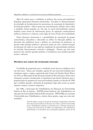 142
Negritude e cidadania: o movimento dos cursos pré-vestibulares populares
Além do ensino para o vestibular, as práticas dos cursos pré-vestibulares
Populares apresentam elementos interessantes. Um deles é o desenvolvimento
de atividades de fortalecimento de auto-estima, de construção de identidade e
de formação política. Fala-se muito em conscientização, reflexão crítica sobre
a realidade, cultura popular, etc. Ou seja, os cursos pré-vestibulares operam
também como fontes de informações gerais, de aquisição conhecimentos
políticos, históricos e culturais, como lugar de novas formas de sociabilidade.
Outro elemento interessante é a possibilidade de articulação de grupos
comunitários, educadores e educandos na defesa da educação pública, na
discussão dos problemas locais e globais, na construção de propostas, na
pressão sobre partidos políticos e governos, tendo em vista a democratização
da educação em todos os seus aspectos: ampliação de oportunidades, políticas
de inclusão, financiamento, currículo e pedagogia. Entram em cena neste
processo não somente questões políticas e econômicas, mas também questões
raciais e culturais.
Histórico dos cursos pré-vestibulares populares
O trabalho de preparação para o vestibular como luta por cidadania não é
um fato novo. Temos, por exemplo, registro de um curso pré-vestibular para
estudantes negros e negras, organizado pelo Centro de Estudos Brasil África,
em 1976, no Município de São Gonçalo, Estado do Rio de Janeiro. Neste texto,
entretanto, estamos considerando as experiências que foram referências para a
popularização da proposta de curso pré-vestibular popular na década de 1990,
que é também quando a demanda da população negra pelo acesso ao ensino
superior começa a tornar-se expressiva.
Em 1986, a Associação dos Trabalhadores em Educação da Universidade
Federal do Rio de Janeiro - ASUFRJ (atual Sindicato dos Trabalhadores em
educação da Universidade Federal do Rio de Janeiro - SINTUFRJ) cria o projeto
Universidade para Trabalhadores e, dentro desse projeto, surge um curso pré-
vestibular:
A fim de alargar o campo de atuação do movimento, integrando-o à discussão
dos rumos da universidade, da educação e da cultura, o projeto Universidade
para os Trabalhadores propõe-se a contribuir para a formação educacional
e cultural dos funcionários da URFJ e seus dependentes, dos trabalhadores
sindicalizados e de moradores das comunidades populares, através de três
 