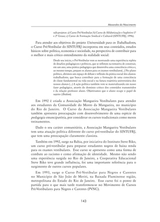 143
Alexandre do Nascimento
sub-projetos: a) Curso Pré-Vestibular; b) Curso de Alfabetização e Supletivo 1ª
e 2ª Graus; c) Curso de Formação Sindical e Cultural (SINTUFRJ, 1996).
Para atender aos objetivos do projeto Universidade para os Trabalhadores,
o Curso Pré-Vestibular do SINTUFRJ incorporou em seus conteúdos, estudos
básicos sobre política, economia e sociedade, na perspectiva de contribuir para
o melhor e mais crítico entendimento da realidade social:
Desde seu início, o Pré-Vestibular vem se mostrando uma experiência repleta
de desafios pedagógicos e políticos, que se refletem na tentativa de construir,
em um ano, uma prática pedagógica que desenvolva uma consciência crítica e,
ao mesmo tempo, prepare os alunos para os exames vestibulares(...) No plano
político, abrimos um espaço de debate e reflexão da prática social dos alunos-
trabalhadores, que busca contribuir para a formação de uma consciência
de classe fundamental na vida social e na futura trajetória universitária dos
nossos alunos (...) A ação política também vem se materializando em nosso
fazer pedagógico, através do domínio crítico dos conteúdos transmitidos
e da relação professor aluno. Objetivamos que o aluno ocupe o papel de
sujeito (Ibidem).
Em 1992 é criada a Associação Mangueira Vestibulares para atender
aos estudantes da Comunidade do Morro da Mangueira, no município
do Rio de Janeiro. O Curso da Associação Mangueira Vestibulares
também apresenta preocupação com desenvolvimento de uma espécie de
pedagogia emancipatória, por considerar os cursos tradicionais como meros
treinamentos.
Dado o seu caráter comunitário, a Associação Mangueira Vestibulares
tem uma atuação política diferente do curso pré-vestibular do SINTUFRJ,
que tem uma preocupação claramente classista.
Também em 1992, surge na Bahia, por iniciativa do Instituto Steve Biko,
um curso pré-vestibular para preparar estudantes negros de baixa renda
para os exames vestibulares. Esse curso se apresenta como uma forma de
combate ao racismo e como afirmação de identidade. Mesmo não sendo
uma experiência surgida no Rio de Janeiro, a Cooperativa Educacional
Steve Biko teve grande influência, foi uma importante referência para o
surgimento de outros cursos populares.
Em 1993, surge o Curso Pré-Vestibular para Negros e Carentes
no Município de São João de Meriti, na Baixada Fluminense região,
metropolitana do Estado do Rio de Janeiro. Esse curso foi o ponto de
partida para o que mais tarde transformou-se no Movimento de Cursos
Pré-Vestibulares para Negros e Carentes (PVNC).
 