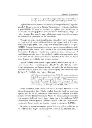 145
Alexandre do Nascimento
duas experiências populares de ensino pré-vestibular: o curso pré-vestibular da
Associação dos Funcionários da UFRJ e o Curso Mangueira Vestibulares.
A proposta se sustentava em duas constatações: em primeiro lugar, a péssima
qualidade do ensino médio na Baixada Fluminense, que praticamente elimina
as possibilidades de acesso do estudante da região – que é constituída em
sua maioria por uma população economicamente desfavorecida e negra – ao
ensino superior. Em segundo lugar, o baixo percentual de estudantes negros
nas universidades (menos de 5% dos estudantes).
O grupo que iniciou a articulação para a formação do curso era composto
por professores de ensino médio e militantes dos grupos católicos de Agentes
de Pastoral Negros (APN) e do Grupo de Reflexão sobre Negros e Indígenas
(GRENI). Esse grupo iniciou os contatos com outros professores, buscou escolas
que pudessem ceder uma sala para a realização das aulas, bem como realizaram
o trabalho de divulgação e reuniões com os primeiros alunos interessados. A
partir desses contatos o grupo foi se ampliando, a idéia começou a se materializar
e, em junho de 1993, iniciaram-se as aulas do curso. A esse curso foi dado o
nome de curso pré-vestibular para negros e carentes.
A partir de 1994, com o sucesso e repercussão do trabalho realizado em 1993
– que obteve 34% de aprovados para a UERJ, UFRJ, UFF e PUC-RJ – outros
grupos (entidades do movimento popular, entidades do movimento negro,
entidades sindicais, igrejas, educadores e ex-alunos) organizaram novos núcleos
do Curso Pré-Vestibular para Negros e Carentes:
(...) 1994 foi um ano fundamental para o PVNC. Foi um ano de crescimento,
de adesão de novos grupos, de novos núcleos, de muitas articulações, debates,
conflitos e criação de novos espaços de debates e deliberações coletivas: a
Assembléia Geral, as equipes de reflexão racial e pedagógica, o Jornal, as
aulas de Cultura e Cidadania. Em 1993 foi lançado a semente, mas 1994 o
ano de constituição do PVNC (Pré-vestibular, 1998).
No final de 1994, o PVNC contava com mais de 20 núcleos. Desde então, vários
núcleos foram criados. Em 1995, foi criado o Conselho Geral, um coletivo de
representantes dos núcleos, que se reúne mensalmente com o objetivo de articular
os cursos em torno de objetivos comuns. Muitos dos mais dos 200 cursos existentes
hoje no estado do Rio de Janeiro foram criados a partir do trabalho do PVNC.
Desses cursos, 40 fazem parte do Conselho Geral do PVNC, que é a instância de
coordenação do movimento, que organiza e executa as ações gerais do PVNC.
No contexto histórico dos cursos pré-vestibulares populares, o Movimento
Pré-Vestibular para Negros e Carentes (PVNC) tem um papel fundamental. O
 