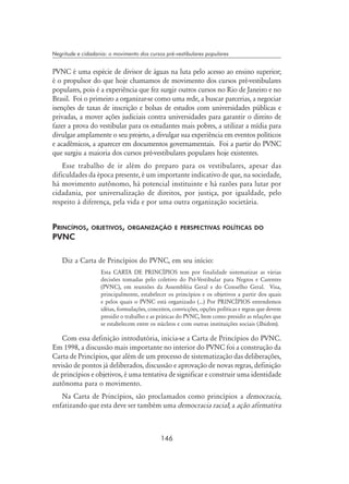 146
Negritude e cidadania: o movimento dos cursos pré-vestibulares populares
PVNC é uma espécie de divisor de águas na luta pelo acesso ao ensino superior;
é o propulsor do que hoje chamamos de movimento dos cursos pré-vestibulares
populares, pois é a experiência que fez surgir outros cursos no Rio de Janeiro e no
Brasil. Foi o primeiro a organizar-se como uma rede, a buscar parcerias, a negociar
isenções de taxas de inscrição e bolsas de estudos com universidades públicas e
privadas, a mover ações judiciais contra universidades para garantir o direito de
fazer a prova do vestibular para os estudantes mais pobres, a utilizar a mídia para
divulgar amplamente o seu projeto, a divulgar sua experiência em eventos políticos
e acadêmicos, a aparecer em documentos governamentais. Foi a partir do PVNC
que surgiu a maioria dos cursos pré-vestibulares populares hoje existentes.
Esse trabalho de ir além do preparo para os vestibulares, apesar das
dificuldades da época presente, é um importante indicativo de que, na sociedade,
há movimento autônomo, há potencial instituinte e há razões para lutar por
cidadania, por universalização de direitos, por justiça, por igualdade, pelo
respeito à diferença, pela vida e por uma outra organização societária.
Princípios, objetivos, organização e perspectivas políticas do
PVNC
Diz a Carta de Princípios do PVNC, em seu início:
Esta CARTA DE PRINCÍPIOS tem por finalidade sistematizar as várias
decisões tomadas pelo coletivo do Pré-Vestibular para Negros e Carentes
(PVNC), em reuniões da Assembléia Geral e do Conselho Geral. Visa,
principalmente, estabelecer os princípios e os objetivos a partir dos quais
e pelos quais o PVNC está organizado (...) Por PRINCÍPIOS entendemos
idéias, formulações, conceitos, convicções, opções políticas e regras que devem
presidir o trabalho e as práticas do PVNC, bem como presidir as relações que
se estabelecem entre os núcleos e com outras instituições sociais (Ibidem).
Com essa definição introdutória, inicia-se a Carta de Princípios do PVNC.
Em 1998, a discussão mais importante no interior do PVNC foi a construção da
Carta de Princípios, que além de um processo de sistematização das deliberações,
revisão de pontos já deliberados, discussão e aprovação de novas regras, definição
de princípios e objetivos, é uma tentativa de significar e construir uma identidade
autônoma para o movimento.
Na Carta de Princípios, são proclamados como princípios a democracia,
enfatizando que esta deve ser também uma democracia racial; a ação afirmativa
 