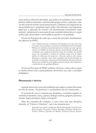 147
Alexandre do Nascimento
como política cultural de identidade, ação política da sociedade e não somente
políticas públicas destinadas a determinados grupos sociais; a educação, como
um dos canais de inclusão social, pertencimento à cidadania e de alargamento de
oportunidades para a população negra, pobre e discriminada, com importante
papel para a superação do racismo e da discriminação sociocultural, sendo
portanto indispensável à construção de uma sociedade democrática; e a opção
política pela universidade e escola públicas, gratuitas e de qualidade.
A Carta de Princípios diz ainda que, a partir dos princípios fundamentais,
são objetivos do PVNC:
criar condições para que os estudantes discriminados, por raça, etnia, sexo
ou situação sócio-econômica, concorram nos Vestibulares das Universidades
Públicas, em condições concretas de aprovação e inclusão no ensino superior;
realizar um trabalho de formação política, desenvolvendo atividades que
contribuam para compreensão histórico-crítica da sociedade, das relações
raciais, das contradições e conflitos da realidade social; servir de espaço
público de elaboração de propostas e discussão política sobre justiça,
democracia e educação; lutar contra o qualquer tipo de discriminação, na
sociedade e na educação; e, lutar pela democratização da educação, através da
defesa de um modelo de escola pública, gratuita, popular, laica, pluriétnica
e multicultural e de qualidade (Ibidem).
A Carta de Princípios do PVNC estabelece diretrizes e metas sobre as quais
os núcleos devem atuar e, principalmente, desenvolver suas aulas e atividades
pedagógicas.
Organização e práticas
A grande maioria dos cursos pré-vestibulares para negros e carentes funcionam
nos fins de semana. Os professores e coordenadores não são remunerados.
O currículo do curso é composto por disciplinas e conteúdos exigidos no
vestibular (matemática, física, química, biologia, história, geografia, literatura,
redação. língua portuguesa, língua estrangeira).
Além dos conteúdos do vestibular, o curso conta com uma disciplina
chamada de “Cultura e Cidadania”, que é um momento para
desenvolver com alunos e professores, debates sobre questões como: Racismo,
Discriminação, Preconceito, Cultura, Ideologia, Cidadania, Democracia,
Políticas Públicas, Questões da Mulher, Violência Policial, Direitos
 
