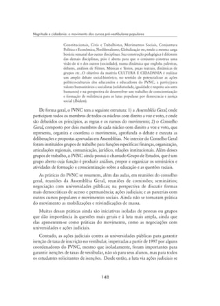 148
Negritude e cidadania: o movimento dos cursos pré-vestibulares populares
Constitucionais, Civis e Trabalhistas, Movimentos Sociais, Conjuntura
Política e Econômica, Neoliberalismo, Globalização etc, tendo a mesma carga
horária semanal das outras disciplinas. Sua construção pedagógica é diferente
das demais disciplinas, pois é aberta para que o conjunto construa uma
visão de si e dos outros (sociedade), numa dinâmica que engloba palestras,
debates, análises de Filmes, Músicas e Textos, peças teatrais, dinâmicas de
grupos etc...O objetivo da matéria CULTURA E CIDADANIA é realizar
um amplo debate social-histórico, no sentido de potencializar as ações
político-culturais dos educandos e educadores do PVNC, a partir/para
valores humanitários e socialistas (solidariedade, igualdade e respeito aos seres
humanos) e na perspectiva de desenvolver um trabalho de conscientização
e formação de militância para as lutas populares por democracia e justiça
social (Ibidem).
De forma geral, o PVNC tem a seguinte estrutura: 1) a Assembléia Geral, onde
participam todos os membros de todos os núcleos com direito a voz e voto, e onde
são debatidos os princípios, as regras e os rumos do movimento; 2) o Conselho
Geral, composto por dois membros de cada núcleo com direito a voz e voto, que
representa, organiza e coordena o movimento, aprofunda o debate e executa as
deliberações e propostas aprovadas em Assembléias. No interior do Conselho Geral
foram instituídos grupos de trabalho para funções específicas: finanças, organização,
articulações regionais, comunicação, jurídico, relações institucionais. Além desses
grupos de trabalho, o PVNC ainda possui o chamado Grupo de Estudos, que é um
grupo aberto cuja função é produzir análises, propor e organizar os seminários e
atividades de formação e conscientização sobre a educação e as questões raciais.
As práticas do PVNC se resumem, além das aulas, em reuniões do conselho
geral, reuniões da Assembléia Geral, reuniões de comissões; seminários;
negociação com universidades públicas; na perspectiva de discutir formas
mais democráticas de acesso e permanência; ações judiciais; e as parcerias com
outros cursos populares e movimentos sociais. Ainda não se tornaram prática
do movimento as mobilizações e reivindicações de massa.
Muitas dessas práticas ainda são iniciativas isoladas de pessoas ou grupos
que dão importância às questões mais gerais e à luta mais ampla, ainda que
elas apresentem-se como práticas do movimento, como as negociações com
universidades e ações judiciais.
Contudo, as ações judiciais contra as universidades públicas para garantir
isenção de taxa de inscrição no vestibular, impetradas a partir de 1997 por alguns
coordenadores do PVNC, mesmo que isoladamente, foram importantes para
garantir isenções de taxas de vestibular, não só para seus alunos, mas para todos
os estudantes solicitantes de isenções. Desde então, a luta via ações judiciais se
 