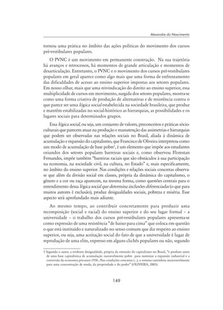 149
Alexandre do Nascimento
tornou uma prática no âmbito das ações políticas do movimento dos cursos
pré-vestibulares populares.
O PVNC é um movimento em permanente construção. Na sua trajetória
há avanços e retrocessos, há momentos de grande articulação e momentos de
desarticulação. Entretanto, o PVNC e o movimento dos cursos pré-vestibulares
populares em geral aparece como algo mais que uma forma de enfrentamento
das dificuldades de acesso ao ensino superior impostas aos setores populares.
Em nosso olhar, mais que uma reivindicação do direito ao ensino superior, essa
multiplicidade de cursos em movimento, surgida dos setores populares, mostra-se
como uma forma criativa de produção de alternativas e de resistência contra o
que parece ser uma lógica social estabelecida na sociedade brasileira, que produz
e mantêm estabilizadas no social-histórico as hierarquias, as possibilidades e os
lugares sociais para determinados grupos.
Essa lógica social, ou seja, um conjunto de valores, preconceitos e práticas sócio-
culturais que parecem atuar na produção e manutenção das assimetrias e hierarquias
que podem ser observadas nas relações sociais no Brasil, aliada à dinâmica de
acumulação e expansão do capitalismo, que Francisco de Oliveira interpretou como
um modo de acumulação de base pobre
, é um elemento que impõe aos estudantes
oriundos dos setores populares barreiras sociais e, como observou Florestan
Fernandes, impõe também “barreiras raciais que são obstáculos à sua participação
na economia, na sociedade civil, na cultura, no Estado” e, mais especificamente,
no âmbito do ensino superior. Nas condições e relações sociais concretas observa-
se que além da divisão social em classes, própria da dinâmica do capitalismo, o
gênero e a cor ou raça aparecem, na mesma forma, como questões centrais para o
entendimento dessa lógica social que determina inclusões diferenciadas (o que para
muitos autores é exclusão), produz desigualdades sociais, pobreza e miséria. Esse
aspecto será aprofundado mais adiante.
Ao mesmo tempo, ao contribuir concretamente para produzir uma
recomposição (social e racial) do ensino superior e do seu lugar formal – a
universidade – o trabalho dos cursos pré-vestibulares populares apresenta-se
como expressão de uma resistência “de baixo para cima” que coloca em questão
o que está instituído e naturalizado no senso comum que diz respeito ao ensino
superior, ou seja, uma aceitação social do fato de que a universidade é lugar de
reprodução de uma elite, expresso em alguns clichês populares ou não, segundo
 Segundo o autor, a evidente desigualdade, própria da extensão do capitalismo no Brasil, “é produto antes
de uma base capitalística de acumulação razoavelmente pobre para sustentar a expansão industrial e a
conversão da economia pós-anos 1930...Nas condições concretas (...), o sistema caminhou inexoravelmente
para uma concentração de renda, da propriedade e do poder” (OLIVEIRA, 2003).
 