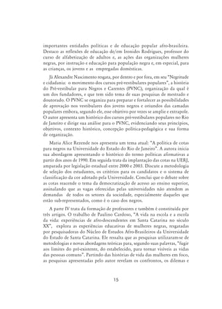 15
importantes entidades políticas e de educação popular afro-brasileira.
Destaco as reflexões de educação de/em Ironides Rodrigues, professor do
curso de alfabetização de adultos e, as ações das organizações mulheres
negras, por instrução e educação para população negra e, em especial, para
as crianças, os jovens e as empregadas domésticas.
Já Alexandre Nascimento resgata, por dentro e por fora, em seu “Negritude
e cidadania: o movimento dos cursos pré-vestibulares populares”, a história
do Pré-vestibular para Negros e Carentes (PVNC), organização da qual é
um dos fundadores, e que tem sido tema de suas pesquisas de mestrado e
doutorado. O PVNC se organiza para preparar e fortalecer as possibilidades
de aprovação nos vestibulares dos jovens negros e oriundos das camadas
populares embora, segundo ele, esse objetivo por vezes se amplie e extrapole.
O autor apresenta um histórico dos cursos pré-vestibulares populares no Rio
de Janeiro e dirige sua análise para o PVNC, evidenciando seus princípios,
objetivos, contexto histórico, concepção política-pedagógica e sua forma
de organização.
Maria Alice Rezende nos apresenta um tema atual: “A política de cotas
para negros na Universidade do Estado do Rio de Janeiro”. A autora inicia
sua abordagem apresentando o histórico do termo políticas afirmativas a
partir dos anos de 1990. Em seguida trata da implantação das cotas na UERJ,
amparada por legislação estadual entre 2000 e 2003. Discute a metodologia
de seleção dos estudantes, os critérios para os candidatos e o sistema de
classificação da cor adotado pela Universidade. Conclui que o debate sobre
as cotas reacende o tema da democratização de acesso ao ensino superior,
assinalando que as vagas oferecidas pelas universidades não atendem as
demandas de todos os setores da sociedade, especialmente daqueles que
estão sub-representados, como é o caso dos negros.
A parte IV trata da formação de professores e também é constituída por
três artigos. O trabalho de Paulino Cardoso, “A vida na escola e a escola
da vida: experiências de afro-descendentes em Santa Catarina no século
XX”, explora as experiências educativas de mulheres negras, resgatadas
por pesquisadoras do Núcleo de Estudos Afro-Brasileiros da Universidade
do Estado de Santa Catarina. Ele ressalta que as pesquisas utilizaram-se de
metodologias e novas abordagens teóricas para, segundo suas palavras, “fugir
aos limites do pré-existente, do estabelecido, para tornar visíveis as vidas
das pessoas comuns”. Partindo das histórias de vida das mulheres em foco,
as pesquisas apresentadas pelo autor revelam os confrontos, os dilemas e
 