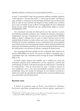150
Negritude e cidadania: o movimento dos cursos pré-vestibulares populares
os quais “a universidade é lugar dos que possuem melhores condições cognitivas
e sócio-culturais” e “dos que têm mérito”, e “não é lugar de pobre”. Vale destacar
aqui, aceitando a constatação de Antonio Sérgio Guimarães, que no Brasil pobre
pode ser, além de uma expressão das relações de classe, também uma “metáfora
para a raça”, na medida em que no Brasil “as desigualdades de classe se legitimam
através de uma ordem estamental que está umbilicalmente ligada ao racismo”
(GUIMARÃES, 1999).
Tais constatações decorrem da observação de um fato concreto: os cursos
pré-vestibulares populares mobilizam uma multidão de estudantes, educadores e
colaboradores
, que quer “transformar-se no corpo de general intelect” (NEGRI,
2003), ao desejar e trabalhar para ter acesso ao ensino superior, através de uma
multiplicidade de sujeitos em ações coletivas que visam a romper as barreiras que
dificultam (e até mesmo impedem) o acesso e a permanência dos setores populares
nesteníveldeensino,nummovimentoqueexpressaodesejodedemocratizaçãodesse
direito (que é formalmente garantido) e, de uma forma mais geral, de democratização
do conhecimento e dos processos de difusão e produção do conhecimento.
Tais constatações decorrem também do fato, confirmado pelas estatísticas da
pobreza (IPEA/IBGE), de que há “um excesso de pobreza concentrado entre a
comunidade negra” que “mantêm-se estável ao longo do tempo” (HENRIQUES,
2002, p. 26).
O desejo coletivo expresso pela multidão que se mobiliza nos cursos pré-
vestibulares populares pode transformar-se em luta organizada e potente pela
universalização do direito e pela democratização do conhecimento e da produção
do conhecimento. Pois, do nosso ponto de vista, a existência concreta de
uma mobilização como a dos cursos pré-vestibulares populares constitui uma
possibilidade teórica (no sentido da elucidação de uma dinâmica inovadora) e
política (no sentido da capacidade de contribuição dos cursos pré-vestibulares para
uma constituição material democrática).
Reflexões finais
A história da população negra no Brasil é uma história de resistências.
Resistências organizadas protagonizadas por diversos grupos, organizações e
 Estima-se que, no final de 2004, existiam mais de 1000 cursos pré-vestibulares populares no Brasil,
mobilizando de 50000 a 100000 pessoas (fontes: PVNC e Educafro).
 