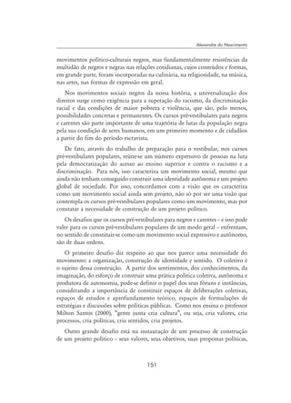 151
Alexandre do Nascimento
movimentos político-culturais negros, mas fundamentalmente resistências da
multidão de negros e negras nas relações cotidianas, cujos conteúdos e formas,
em grande parte, foram incorporadas na culinária, na religiosidade, na música,
nas artes, nas formas de expressão em geral.
Nos movimentos sociais negros da nossa história, a universalização dos
direitos surge como exigência para a superação do racismo, da discriminação
racial e das condições de maior pobreza e violência, que são, pelo menos,
possibilidades concretas e permanentes. Os cursos pré-vestibulares para negros
e carentes são parte importante de uma trajetória de lutas da população negra
pela sua condição de seres humanos, em um primeiro momento e de cidadãos
a partir do fim do período escravista.
De fato, através do trabalho de preparação para o vestibular, nos cursos
pré-vestibulares populares, reúne-se um número expressivo de pessoas na luta
pela democratização do acesso ao ensino superior e contra o racismo e a
discriminação. Para nós, isso caracteriza um movimento social, mesmo que
ainda não tenham conseguido construir uma identidade autônoma e um projeto
global de sociedade. Por isso, concordamos com a visão que os caracteriza
como um movimento social ainda sem projeto, não só por ser uma visão que
contempla os cursos pré-vestibulares populares como um movimento, mas por
constatar a necessidade de construção de um projeto político.
Os desafios que os cursos pré-vestibulares para negros e carentes – e isso pode
valer para os cursos pré-vestibulares populares de um modo geral – enfrentam,
no sentido de constituir-se como um movimento social expressivo e autônomo,
são de duas ordens.
O primeiro desafio diz respeito ao que nos parece uma necessidade do
movimento: a organização, construção de identidade e sentido. O coletivo é
o sujeito dessa construção. A partir dos sentimentos, dos conhecimentos, da
imaginação, do esforço de construir uma prática política coletiva, autônoma e
produtora de autonomia, pode-se definir o papel dos seus fóruns e instâncias,
considerando a importância de constituir espaços de deliberações coletivas,
espaços de estudos e aprofundamento teórico, espaços de formulações de
estratégias e discussões sobre políticas públicas. Como nos ensina o professor
Milton Santos (2000), “gente junta cria cultura”, ou seja, cria valores, cria
processos, cria políticas, cria sentidos, cria projetos.
Outro grande desafio está na instauração de um processo de construção
de um projeto político – seus valores, seus objetivos, suas propostas políticas,
 