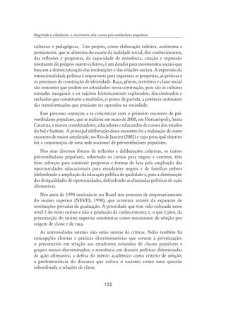 152
Negritude e cidadania: o movimento dos cursos pré-vestibulares populares
culturais e pedagógicas. Um projeto, como elaboração coletiva, autônoma e
permanente, que se alimenta do exame da realidade social, dos conhecimentos,
das reflexões e propostas, da capacidade de resistência, criação e expressão
instituinte do próprio sujeito coletivo, é um desafio para movimentos sociais que
buscam a democratização das instituições e das relações sociais. A expressão da
intencionalidade política é importante para organizar as propostas, as práticas e
os processos de construção de identidade. Raça, gênero, território e classe social
são conceitos que podem ser articulados nessa construção, pois são as culturas
tornadas marginais e os sujeitos historicamente explorados, discriminados e
excluídos que constituem a multidão, o ponto de partida, a potência instituinte
das transformações que precisam ser operadas na sociedade.
Esse processo começou a se concretizar com o primeiro encontro de pré-
vestibulares populares, que se realizou em maio de 2000, em Florianópolis, Santa
Catarina, e reuniu coordenadores, educadores e educandos de cursos dos estados
do Sul e Sudeste. A principal deliberação desse encontro foi a realização de outro
encontro de maior amplitude, no Rio de Janeiro (2002) e cujo principal objetivo
foi a constituição de uma rede nacional de pré-vestibulares populares.
Nos seus diversos fóruns de reflexões e deliberações coletivas, os cursos
pré-vestibulares populares, sobretudo os cursos para negros e carentes, têm
feito esforços para construir propostas e formas de luta pela ampliação das
oportunidades educacionais para estudantes negros e de famílias pobres
(defendendo a ampliação da educação pública de qualidade e, para a diminuição
das desigualdades de oportunidades, defendendo as chamadas políticas de ação
afirmativa).
Nos anos de 1990 instituiu-se no Brasil um processo de empresariamento
do ensino superior (NEVES, 1990), que acontece através da expansão de
instituições privadas de graduação. A prioridade que tem sido colocada nesse
nível é do mero ensino e não a produção de conhecimento; e, o que é pior, da
privatização do ensino superior constitui-se como mecanismo de seleção por
origem de classe e de raça.
As universidades estatais não estão isentas de críticas. Nelas também há
concepções elitistas e práticas discriminatórias que servem à privatização:
o preconceito em relação aos estudantes oriundos de classes populares e
grupos sociais discriminados; a resistência em discutir políticas diferenciadas
de ação afirmativa; a defesa do mérito acadêmico como critério de seleção;
a predominância do discurso que coloca o racismo como uma questão
subordinada a relações de classe.
 