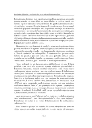 154
Negritude e cidadania: o movimento dos cursos pré-vestibulares populares
dimensão; uma dimensão mais especificamente política, que coloca em questão
o ensino superior e a universidade. As universidades e as políticas estatais para
o ensino superior tornaram-se alvo preferencial dos questionamentos dos cursos
pré-vestibulares populares. Ou seja, faz parte da própria natureza dos cursos pré-
vestibulares populares um desejo e uma exigência de mudanças no estatuto do
ensino superior e nas formas de funcionamento das instituições universitárias, pois
a própria existência de cursos deste tipo explicita uma contradição – já reconhecida
no Brasil – que é o fato de que as universidades mantidas pelo Estado e, portanto,
pelo fundo público, privilegiam estudantes que possuem determinadas condições
sociais, culturais e de educação, condições estas a que apenas uma pequena parcela
da população brasileira pode ter acesso.
No que se refere especificamente às condições educacionais, podemos afirmar
que têm mais chances de ingressar no ensino superior os estudantes que cursam o
ensino médio em escolas privadas e em algumas escolas públicas que constituem
as “ilhas de excelências” do ensino público. É importante dizer que essas escolas
públicas de qualidade possuem formas de acesso parecidas com as formas
praticadas nas universidades, baseadas em concursos, consideradas como formas
“democráticas” de seleção, pois “todos têm as mesmas possibilidades”.
Temos no Brasil, por um lado, um ensino público básico em geral de baixa
qualidade e, por outro lado, um ensino superior público em que as dinâmicas
de acesso e permanência parecem constituir uma barreira social e racial para os
estudantes dos setores populares e para os estudantes negros. É indício desta
constatação o fato de que nas universidades públicas a maioria dos estudantes é
oriunda de escolas particulares e cursos preparatórios destinados, pelas exigências
financeiras, a famílias que podem arcar com os custos dos serviços oferecidos
por tais escolas. É indício também o fato, demonstrado por pesquisas do IBGE
e IPEA, de que a composição racial do ensino superior tem uma maioria de
estudantes e docentes “brancos”, em proporção muito superior à proporção de
brancos na composição racial da população brasileira, o que reproduz no ensino
superior a já conhecida desigualdade racial, em que a população negra encontra-
se, historicamente, em situação subalterna.
Ao se apresentarem como “alternativas”, os cursos pré-vestibulares aparecem
como “questionamento”, como “afirmação de direito” e, talvez, como “exigência”
de mudanças no estatuto e nas formas de funcionamento das instituições de
ensino superior.
Essa “dimensão política” do trabalho dos cursos pré-vestibulares populares
coloca, também, em debate a capacidade dos próprios cursos pré-vestibulares
 