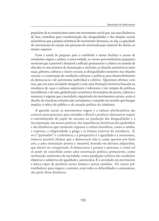155
Alexandre do Nascimento
populares de se constituirem como um movimento social que, nas suas dinâmicas
de luta, contribua para transformação das desigualdades e das relações sociais
assimétricas que a própria existência do movimento denuncia, ou seja, a capacidade
do movimento de ensejar um processo de universalização material do direito ao
ensino superior.
Com a tarefa de preparar para o vestibular e tentar facilitar o acesso de
estudantes negros e pobres à universidade, os cursos pré-vestibulares populares
mostram que é possível e desejável a reflexão permanente e coletiva no sentido de
elucidar os mecanismos de dominação e exclusão; as relações assimétricas entre
raças, gêneros, culturas e classes sociais; as desigualdades existentes nas relações
sociais; e a construção de condições culturais e políticas para desenvolvimento
da democracia e de autonomia individual e coletiva. Queremos afirmar, com
isso, que em uma sociedade desigual e com uma formação histórica baseada na
existência de raças e culturas superiores e inferiores, e em tempos de políticas
(neo)liberais e de uma globalização econômica devastadora de povos, culturas e
natureza, é urgente que a sociedade, organizada em movimentos sociais, aceite o
desafio de visualizar relações não excludentes e caminhe no sentido que busque
ampliar a esfera do público e da atuação política da cidadania.
A questão racial, os movimentos negros e a cultura afro-brasileira são
centrais nesse processo, pois entender o Brasil e produzir alternativas requer
o entendimento do papel do racismo na produção das desigualdades e a
incorporação, em nossas práticas, das experiências históricas dos quilombos
e das dinâmicas que tornaram vigorosa a cultura brasileira, como o samba,
a capoeira, a religiosidade, a ginga e as formas criativas de resistência. E,
se o “quilombo” é a referência, e a perspectiva é a igualdade e a autonomia,
torna-se possível afirmar que a democracia não é, como querem nos fazer
crer, a uma instituição pronta e imutável, baseada em direitos adquiridos,
que deverá ser conquistada. A democracia é projeto e processo, e como tal
só pode ser concebida como uma construção política permanente, como
instituição autônoma da sociedade, como produção coletiva das condições
objetivas e subjetivas de igualdade e autonomia. É a sociedade em movimento
a única capaz de produzir novas formas e novos sentidos. Os cursos pré-
vestibulares para negros e carentes, com todas as dificuldades e antinomias,
são parte dessa dinâmica.
 