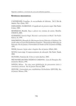 156
Negritude e cidadania: o movimento dos cursos pré-vestibulares populares
Referências bibliográficas
Castoriadis, Cornelius. As encruzilhadas do labirinto. Vol I. Rio de
Janeiro: Paz e Terra, 1987.
Fernandes, FlorestaN. O significado do protesto negro. São Paulo:
Cortez, 1989.
HENRIQUES, Ricardo. Raça e gênero nos sistemas de ensino. Brasília:
UNESCO, 2002.
GUIMARÃES, Antonio Sérgio. Racismo e anti-racismo no Brasil. São Paulo:
Editora 34, 1999.
NASCIMENTO, Alexandre do. Movimentos Sociais, Educação e Cidadania: Um
estudo sobre os Cursos Pré-Vestibulares Populares. Dissertação de Mestrado em
Educação. Rio de Janeiro: Universidade do Estado do Rio de Janeiro (UERJ),
1999.
NEGRI, Antonio. Lições sobre o Império. Rio de Janeiro: DPA, 2003.
NEVES, Lucia (org). O empresariamento da educação. São Paulo: Xamã,
2002.
OLIVEIRA, Francisco de. Crítica à razão dualista. 2003.
PRÉ-VESTIBULAR PARA NEGROS E CARENTES. Carta de Princípios. Rio
de Janeiro: Mimeo, 1998.
Santos, Milton. Por uma outra globalização: do pensamento único à
consciência universal. Rio de Janeiro: Record, 2000.
SINTUFRJ. Universidade para trabalhadores: Pré-Vestibular SINTUFRJ. Rio
de Janeiro: Mimeo, 1996.
 