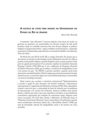 157
A política de cotas para negros na Universidade do
Estado do Rio de Janeiro
Maria Alice Rezende
A expressão “ação afirmativa” tornou-se popular, neste início de século, no
governo, na imprensa, nas universidades, em diversos campos da vida social
brasileira. Surge na sociedade americana dos anos 60 para designar as políticas
dirigidas aos grupos minoritários – negros, mulheres e minorias étnicas –, destinadas
a promover a inclusão destes, especialmente, no mercado de trabalho e nos diferentes
níveis de ensino.
No Brasil dos anos 90 do século XX, as antigas demandas dos grupos que se
encontram em situação de desvantagem social, sabidamente inscritas nas rubricas
questão racial, questão indígena e questão de gênero, pouco a pouco passam a fazer
parte da agenda governamental. É no primeiro mandato do presidente Fernando
Henrique Cardoso (1995-1998) que se dá a publicação do Programa Nacional
de Direitos Humanos (1996), que reconhece a existência de desigualdades raciais
e do racismo no país. No PDNH, o governo considera a questão racial como
estrutural na sociedade brasileira. Nele, há artigos que tratam do incremento de ações
afirmativas para o acesso dos negros aos cursos profissionalizantes, à universidade
e às áreas de tecnologia de ponta.
Neste mesmo ano, acontece o seminário internacional “Multiculturalismo
e racismo: o papel da ação afirmativa nos Estados modernos e democráticos
contemporâneos”, organizado pelo Ministério da Justiça (1996). Nele, a pluralidade
cultural e étnica do país e a necessidade da busca de soluções para os problemas
da discriminação e do racismo são ratificadas. Assiste-se, também, nesta mesma
década, à difusão por todo o país uma experiência inovadora, os pré-vestibulares
comunitários organizados por entidades do movimento negro, religiosas, entre
outras associações. No final desta década, o Ministério da Educação lança os
“Parâmetros Curriculares Nacionais” para o ensino básico. Os parâmetros sugerem
temas considerados transversais, dentre eles a “pluralidade cultural” (1998), que
trata da diversidade cultural, das desigualdades raciais e do racismo em nossa
sociedade.
 