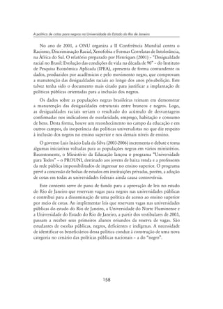 158
A política de cotas para negros na Universidade do Estado do Rio de Janeiro
No ano de 2001, a ONU organiza a II Conferência Mundial contra o
Racismo, Discriminação Racial, Xenofobia e Formas Correlatas de Intolerância,
na África do Sul. O relatório preparado por Henriques (2001) – “Desigualdade
racial no Brasil: Evolução das condições de vida na década de 90” – do Instituto
de Pesquisa Econômica Aplicada (IPEA), apresenta de forma contundente os
dados, produzidos por acadêmicos e pelo movimento negro, que comprovam
a manutenção das desigualdades raciais ao longo dos anos pós-abolição. Este
talvez tenha sido o documento mais citado para justificar a implantação de
políticas públicas orientadas para a inclusão dos negros.
Os dados sobre as populações negras brasileiras teimam em demonstrar
a manutenção das desigualdades estruturais entre brancos e negros. Logo,
as desigualdades raciais seriam o resultado do acúmulo de desvantagens
confirmadas nos indicadores de escolaridade, emprego, habitação e consumo
de bens. Desta forma, houve um reconhecimento no campo da educação e em
outros campos, da inoperância das políticas universalistas no que diz respeito
à inclusão dos negros no ensino superior e nos demais níveis de ensino.
O governo Luis Inácio Lula da Silva (2003-2006) incrementa o debate e toma
algumas iniciativas voltadas para as populações negras em vários ministérios.
Recentemente, o Ministério da Educação lançou o programa “Universidade
para Todos” – o PROUNI, destinado aos jovens de baixa renda e a professores
da rede pública impossibilitados de ingressar no ensino superior. O programa
prevê a concessão de bolsas de estudos em instituições privadas, porém, a adoção
de cotas em todas as universidades federais ainda causa controvérsia.
Este contexto serve de pano de fundo para a aprovação de leis no estado
do Rio de Janeiro que reservam vagas para negros nas universidades públicas
e contribui para a disseminação de uma política de acesso ao ensino superior
por meio de cotas. Ao implementar leis que reservam vagas nas universidades
públicas do estado do Rio de Janeiro, a Universidade do Norte Fluminense e
a Universidade do Estado do Rio de Janeiro, a partir dos vestibulares de 2003,
passam a receber seus primeiros alunos oriundos da reserva de vagas. São
estudantes de escolas públicas, negros, deficientes e indígenas. A necessidade
de identificar os beneficiários dessa política conduz à construção de uma nova
categoria no cenário das políticas públicas nacionais – a do “negro”.
 