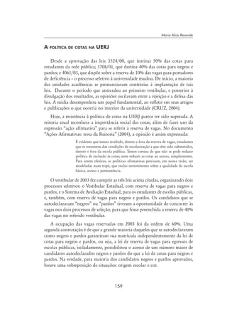 159
Maria Alice Rezende
A política de cotas na UERJ
Desde a aprovação das leis 3524/00, que institui 50% das cotas para
estudantes da rede pública; 3708/01, que destina 40% das cotas para negros e
pardos; e 4061/03, que dispõe sobre a reserva de 10% das vagas para portadores
de deficiência – o processo seletivo à universidade mudou. De início, a maioria
das unidades acadêmicas se pronunciaram contrárias à implantação de tais
leis. Durante o período que antecedeu ao primeiro vestibular, e posterior à
divulgação dos resultados, as opiniões oscilavam entre a rejeição e a defesa das
leis. A mídia desempenhou um papel fundamental, ao refletir em seus artigos
e publicações o que ocorria no interior da universidade (CRUZ, 2004).
Hoje, a resistência à política de cotas na UERJ parece ter sido superada. A
reitoria atual reconhece a importância social das cotas, além de fazer uso da
expressão “ação afirmativa” para se referir à reserva de vagas. No documento
“Ações Afirmativas: nota da Reitoria” (2004), a opinião é assim expressada:
É evidente que temos recebido, dentro e fora da reserva de vagas, estudantes
que se ressentem das condições de escolarização a que têm sido submetidos,
dentro e fora da escola pública. Temos certeza de que não se pode reduzir
política de inclusão às cotas; nem reduzir as cotas ao acesso, simplesmente.
Para serem efetivas, as políticas afirmativas precisam, em nossa visão, ser
modeladas num tripé, que inclui investimento sobre a qualidade da escola
básica, acesso e permanência.
O vestibular de 2003 fez cumprir as três leis acima citadas, organizando dois
processos seletivos: o Vestibular Estadual, com reserva de vagas para negros e
pardos, e o Sistema de Avaliação Estadual, para os estudantes de escolas públicas,
e, também, com reserva de vagas para negros e pardos. Os candidatos que se
autodeclararam “negros” ou “pardos” tiveram a oportunidade de concorrer às
vagas nos dois processos de seleção, para que fosse preenchida a reserva de 40%
das vagas no referido vestibular.
A ocupação das vagas reservadas em 2003 foi da ordem de 60%. Uma
segunda constatação é de que a grande maioria daqueles que se autodeclararam
como negros e pardos garantiram sua matrícula independentemente da lei de
cotas para negros e pardos, ou seja, a lei de reserva de vagas para egressos de
escolas públicas, isoladamente, possibilitou o acesso de um número maior de
candidatos autodeclarados negros e pardos do que a lei de cotas para negros e
pardos. Na verdade, para maioria dos candidatos negros e pardos aprovados,
houve uma sobreposição de situações: origem escolar e cor.
 