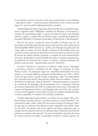 16
os mecanismos, dentro e fora da escola, que se apresentam a essas mulheres
– educadoras, todas – no percurso para constituirem-se em sujeito e pessoa
negra em uma sociedade hegemonicamente européia.
Claudia Regina de Paula propõe um olhar inovador para o professor negro.
Com o sugestivo título “Magistério, reinações do feminino e da brancura: a
narrativa de um professor negro”, a autora, com base em relato oral, pretende
analisar o papel e as expectativas do homem negro na profissão de professor,
buscando identificar as situações vivenciadas de preconceito e discriminação.
Encerra essa parte o artigo de Lauro Cornélio da Rocha, que em “A
formação de educadores(as) na perspectiva etno-racial na rede municipal de
São Paulo(2001-2004)” historiciza a política de formação de professores da
citada rede de ensino. O autor aborda a inclusão da diversidade étnica no
currículo escolar, quando do movimento de reorientação curricular da rede
de ensino da capital paulista; apresenta o conjunto de ações desenvolvidas
pela rede, destacando a transversalidade do tema na estrutura organizativa,
na definição das diretrizes do sistema; e enfatiza o redimensionando das
políticas educacionais impulsionadas pela Lei 10.639/03 .
A parte V destina-se a apresentar as reflexões sobre ensino, conteúdos
e currículos escolares e compõe-se de dois artigos. O primeiro, de Lídia
Nunes Cunha, “A população negra nos conteúdos ministrados no curso
normal e nas escolas públicas primárias de Pernambuco de 1919 a 1934”,
analisa de que forma, naquele estado, a população negra foi contemplada
nos conteúdos dos setores educacionais citados. Discute também as fontes
da história da educação, além de “pincelar” comparativamente as maneiras
de construção da linguagem desses programas com a linguagem literária
do romance regionalista de 1930. A comparação mostra que as variações de
registro da linguagem literária e da linguagem dos currículos não ocultam
as marcas do imaginário racista fixado e ativo nos círculos intelectualizados
e mesmo engajados na denúncia da realidade nordestina
Também Henrique Cunha Júnior nos oferece em seu artigo “Nós, afro-
descendentes. História africana e afro-descendente na cultura brasileira” um
consistente estudo sobre o tema. No eixo teórico analisa criticamente a idéia
de raça que os cientistas formularam no país, sugerindo uma análise “pela
via da etnia”. Ao afirmar que somos aquilo que somos, argumenta que “o
simples fato da existência deveria ser suficiente para o direito de uma história
presente no sistema educacional”. O autor recomenda a presença do tema
da cultura africana em todos os conteúdos escolares e resgata aspectos da
 