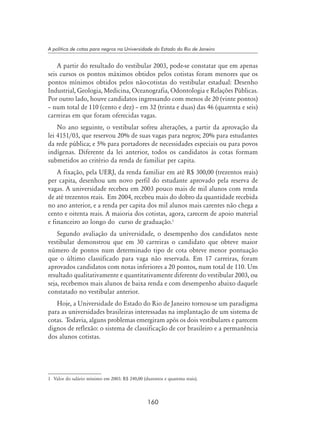 160
A política de cotas para negros na Universidade do Estado do Rio de Janeiro
A partir do resultado do vestibular 2003, pode-se constatar que em apenas
seis cursos os pontos máximos obtidos pelos cotistas foram menores que os
pontos mínimos obtidos pelos não-cotistas do vestibular estadual: Desenho
Industrial, Geologia, Medicina, Oceanografia, Odontologia e Relações Públicas.
Por outro lado, houve candidatos ingressando com menos de 20 (vinte pontos)
– num total de 110 (cento e dez) – em 32 (trinta e duas) das 46 (quarenta e seis)
carreiras em que foram oferecidas vagas.
No ano seguinte, o vestibular sofreu alterações, a partir da aprovação da
lei 4151/03, que reservou 20% de suas vagas para negros; 20% para estudantes
da rede pública; e 5% para portadores de necessidades especiais ou para povos
indígenas. Diferente da lei anterior, todos os candidatos às cotas formam
submetidos ao critério da renda de familiar per capita.
A fixação, pela UERJ, da renda familiar em até R$ 300,00 (trezentos reais)
per capita, desenhou um novo perfil do estudante aprovado pela reserva de
vagas. A universidade recebeu em 2003 pouco mais de mil alunos com renda
de até trezentos reais. Em 2004, recebeu mais do dobro da quantidade recebida
no ano anterior, e a renda per capita dos mil alunos mais carentes não chega a
cento e oitenta reais. A maioria dos cotistas, agora, carecem de apoio material
e financeiro ao longo do curso de graduação.
Segundo avaliação da universidade, o desempenho dos candidatos neste
vestibular demonstrou que em 30 carreiras o candidato que obteve maior
número de pontos num determinado tipo de cota obteve menor pontuação
que o último classificado para vaga não reservada. Em 17 carreiras, foram
aprovados candidatos com notas inferiores a 20 pontos, num total de 110. Um
resultado qualitativamente e quantitativamente diferente do vestibular 2003, ou
seja, recebemos mais alunos de baixa renda e com desempenho abaixo daquele
constatado no vestibular anterior.
Hoje, a Universidade do Estado do Rio de Janeiro tornou-se um paradigma
para as universidades brasileiras interessadas na implantação de um sistema de
cotas. Todavia, alguns problemas emergiram após os dois vestibulares e parecem
dignos de reflexão: o sistema de classificação de cor brasileiro e a permanência
dos alunos cotistas.
	 Valor do salário mínimo em 2003: R$ 240,00 (duzentos e quarenta reais).
 