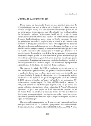 161
Maria Alice Rezende
O sistema de classificação de cor
Nosso sistema de classificação de cor tem sido apontado como um dos
principais obstáculos para a adoção de políticas de cor. Sabemos que o
conceito biológico de raça está cientificamente ultrapassado, porém, há um
uso social para o termo raça que tem sido aplicado para justificar práticas
discriminatórias e racistas. Os sistemas de classificação de cor não são gerais,
ou seja, explicam-se somente quando levamos em conta uma sociedade dada.
A questão da classificação de quem é negro no Brasil é recorrente. Ela surgiu
no período que antecedeu à implantação das primeiras leis, reapareceu no
momento da divulgação dos resultados e insiste em estar presente nas discussões
sobre a inclusão das populações negras e nas medidas que viabilizam as leis que
possibilitam a inclusão. Os processo de seleção nas universidades que já adotaram
tais medidas tem fomentado o surgimento de metodologias diferenciadas de
reconhecimento da população beneficiária. Variam quanto à nominação do
público-alvo: negros, pardos ou afro-descendentes; quanto à metodologia que
possibilita a sua identificação, autodeclaram o retrato do candidato; e, quanto
à comprovação da autodeclaração, criam-se comissões destinadas a suprimir as
dúvidas quanto à cor do candidato ou para criar mecanismos legais para evitar
a possibilidade de falsificação no momento da autodeclaração.
No processo de seleção da UERJ, o candidato autodeclara sua cor em
duas situações: no preenchimento do questionário socioeconômico, onde
os candidatos fazem suas escolhas a partir das cinco cores instituídas pelo
Instituto Brasileiro de Geografia e Estatística – negro, branco, pardo, indígena
ou amarelo – e no momento em que fazem opção pelas cotas. No vestibular
de 2003, era possível escolher ser “negro” ou “pardo”, e no vestibular de 2004
havia somente a opção “negro”. Em 2003, a UERJ foi fiel ao texto da lei
3708/2001, ao fazer uso da classificação “negro e pardo”, o que causou uma
grande polêmica, principalmente sobre a identidade de “pardo”. O principal
argumento era que a mestiçagem no Brasil transformava a maioria de nós
em pardos. Nesta lei, observa-se a utilização de dois modelos classificatórios
simultâneos: um, que aponta para o registro da cor parda, e outro, que remete a
uma classificação dipolar – branco ou negro – em geral usado pelos acadêmicos
e pelo movimento negro.
O termo pardo para designar a cor de uma pessoa é encontrado na língua
portuguesa desde o século XII, e, sua utilização parece ser diretamente descritiva
de uma característica fenotípica observada (Petruccelli, 2000). A opção
 