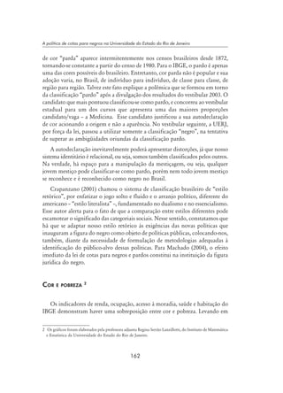 162
A política de cotas para negros na Universidade do Estado do Rio de Janeiro
de cor “parda” aparece intermitentemente nos censos brasileiros desde 1872,
tornando-se constante a partir do censo de 1980. Para o IBGE, o pardo é apenas
uma das cores possíveis do brasileiro. Entretanto, cor parda não é popular e sua
adoção varia, no Brasil, de indivíduo para indivíduo, de classe para classe, de
região para região. Talvez este fato explique a polêmica que se formou em torno
da classificação “pardo” após a divulgação dos resultados do vestibular 2003. O
candidato que mais pontuou classificou-se como pardo, e concorreu ao vestibular
estadual para um dos cursos que apresenta uma das maiores proporções
candidato/vaga – a Medicina. Esse candidato justificou a sua autodeclaração
de cor acionando a origem e não a aparência. No vestibular seguinte, a UERJ,
por força da lei, passou a utilizar somente a classificação “negro”, na tentativa
de superar as ambigüidades oriundas da classificação pardo.
A autodeclaração inevitavelmente poderá apresentar distorções, já que nosso
sistema identitário é relacional, ou seja, somos também classificados pelos outros.
Na verdade, há espaço para a manipulação da mestiçagem, ou seja, qualquer
jovem mestiço pode classificar-se como pardo, porém nem todo jovem mestiço
se reconhece e é reconhecido como negro no Brasil.
Crapanzano (2001) chamou o sistema de classificação brasileiro de “estilo
retórico”, por enfatizar o jogo solto e fluido e o arranjo político, diferente do
americano – “estilo literalista” –, fundamentado no dualismo e no essencialismo.
Esse autor alerta para o fato de que a comparação entre estilos diferentes pode
escamotear o significado das categoriais sociais. Nesse sentido, constatamos que
há que se adaptar nosso estilo retórico às exigências das novas políticas que
inauguram a figura do negro como objeto de políticas públicas, colocando-nos,
também, diante da necessidade de formulação de metodologias adequadas à
identificação do público-alvo dessas políticas. Para Machado (2004), o efeito
imediato da lei de cotas para negros e pardos constitui na instituição da figura
jurídica do negro.
Cor e pobreza 
Os indicadores de renda, ocupação, acesso à moradia, saúde e habitação do
IBGE demonstram haver uma sobreposição entre cor e pobreza. Levando em
	 Os gráficos foram elaborados pela professora adjunta Regina Serrão Lanzillotti, do Instituto de Matemática
e Estatística da Universidade do Estado do Rio de Janeiro.
 