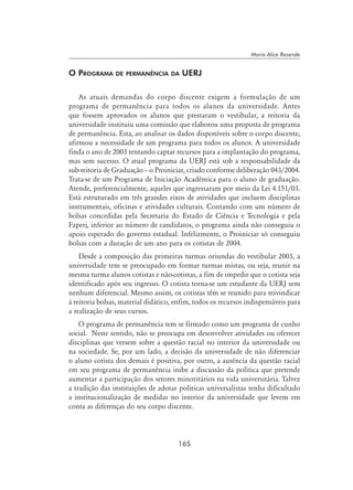 165
Maria Alice Rezende
O Programa de permanência da UERJ
As atuais demandas do corpo discente exigem a formulação de um
programa de permanência para todos os alunos da universidade. Antes
que fossem aprovados os alunos que prestaram o vestibular, a reitoria da
universidade instituiu uma comissão que elaborou uma proposta de programa
de permanência. Esta, ao analisar os dados disponíveis sobre o corpo discente,
afirmou a necessidade de um programa para todos os alunos. A universidade
finda o ano de 2003 tentando captar recursos para a implantação do programa,
mas sem sucesso. O atual programa da UERJ está sob a responsabilidade da
sub-reitoria de Graduação – o Proiniciar, criado conforme deliberação 043/2004.
Trata-se de um Programa de Iniciação Acadêmica para o aluno de graduação.
Atende, preferencialmente, aqueles que ingressaram por meio da Lei 4.151/03.
Está estruturado em três grandes eixos de atividades que incluem disciplinas
instrumentais, oficinas e atividades culturais. Contando com um número de
bolsas concedidas pela Secretaria do Estado de Ciência e Tecnologia e pela
Faperj, inferior ao número de candidatos, o programa ainda não conseguiu o
apoio esperado do governo estadual. Infelizmente, o Proiniciar só conseguiu
bolsas com a duração de um ano para os cotistas de 2004.
Desde a composição das primeiras turmas oriundas do vestibular 2003, a
universidade tem se preocupado em formar turmas mistas, ou seja, reunir na
mesma turma alunos cotistas e não-cotistas, a fim de impedir que o cotista seja
identificado após seu ingresso. O cotista torna-se um estudante da UERJ sem
nenhum diferencial. Mesmo assim, os cotistas têm se reunido para reivindicar
à reitoria bolsas, material didático, enfim, todos os recursos indispensáveis para
a realização de seus cursos.
O programa de permanência tem se firmado como um programa de cunho
social. Neste sentido, não se preocupa em desenvolver atividades ou oferecer
disciplinas que versem sobre a questão racial no interior da universidade ou
na sociedade. Se, por um lado, a decisão da universidade de não diferenciar
o aluno cotista dos demais é positiva, por outro, a ausência da questão racial
em seu programa de permanência inibe a discussão da política que pretende
aumentar a participação dos setores minoritários na vida universitária. Talvez
a tradição das instituições de adotar políticas universalistas tenha dificultado
a institucionalização de medidas no interior da universidade que levem em
conta as diferenças do seu corpo discente.
 