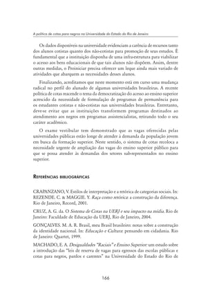 166
A política de cotas para negros na Universidade do Estado do Rio de Janeiro
Os dados disponíveis na universidade evidenciam a carência de recursos tanto
dos alunos cotistas quanto dos não-cotistas para promoção de seus estudos. É
fundamental que a instituição disponha de uma infra-estrutura para viabilizar
o acesso aos bens educacionais de que tais alunos não dispõem. Assim, dentre
outras medidas, o Proiniciar precisa oferecer um leque ainda mais variado de
atividades que abarquem as necessidades desses alunos.
Finalizando, acreditamos que neste momento está em curso uma mudança
radical no perfil do alunado de algumas universidades brasileiras. A recente
política de cotas reacende o tema da democratização do acesso ao ensino superior
acrescido da necessidade de formulação de programas de permanência para
os estudantes cotistas e não-cotistas nas universidades brasileiras. Entretanto,
deve-se evitar que as instituições transformem programas destinados ao
atendimento aos negros em programas assistencialistas, retirando todo o seu
caráter acadêmico.
O exame vestibular tem demonstrado que as vagas oferecidas pelas
universidades públicas estão longe de atender à demanda da população jovem
em busca da formação superior. Neste sentido, o sistema de cotas recoloca a
necessidade urgente de ampliação das vagas do ensino superior público para
que se possa atender às demandas dos setores sub-representados no ensino
superior.
Referências bibliográficas
CRAPANZANO, V. Estilos de interpretação e a retórica de categorias sociais. In:
REZENDE. C.  MAGGIE. Y. Raça como retórica: a construção da diferença.
Rio de Janeiro, Record, 2001.
CRUZ, A. G. da. O Sistema de Cotas na UERJ e seu impacto na mídia. Rio de
Janeiro: Faculdade de Educação da UERJ, Rio de Janeiro, 2004.
GONÇALVES. M. A. R. Brasil, meu Brasil brasileiro: notas sobre a construção
da identidade nacional. In: Educação e Cultura: pensando em cidadania. Rio
de Janeiro: Quartet, 1999.
MACHADO, E. A. Desigualdades “Raciais” e Ensino Superior: um estudo sobre
a introdução das “leis de reserva de vagas para egressos das escolas públicas e
cotas para negros, pardos e carentes” na Universidade do Estado do Rio de
 