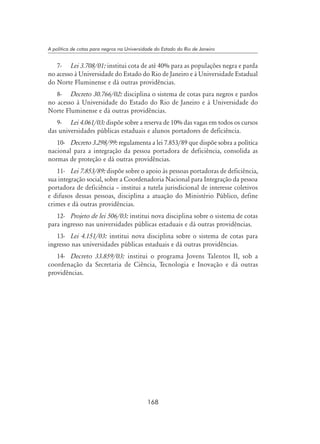 168
A política de cotas para negros na Universidade do Estado do Rio de Janeiro
7-	 Lei 3.708/01: institui cota de até 40% para as populações negra e parda
no acesso à Universidade do Estado do Rio de Janeiro e à Universidade Estadual
do Norte Fluminense e dá outras providências.
8-	 Decreto 30.766/02: disciplina o sistema de cotas para negros e pardos
no acesso à Universidade do Estado do Rio de Janeiro e à Universidade do
Norte Fluminense e dá outras providências.
9-	 Lei 4.061/03: dispõe sobre a reserva de 10% das vagas em todos os cursos
das universidades públicas estaduais e alunos portadores de deficiência.
10-	 Decreto 3.298/99: regulamenta a lei 7.853/89 que dispõe sobra a política
nacional para a integração da pessoa portadora de deficiência, consolida as
normas de proteção e dá outras providências.
11-	 Lei 7.853/89: dispõe sobre o apoio às pessoas portadoras de deficiência,
sua integração social, sobre a Coordenadoria Nacional para Integração da pessoa
portadora de deficiência – institui a tutela jurisdicional de interesse coletivos
e difusos dessas pessoas, disciplina a atuação do Ministério Público, define
crimes e dá outras providências.
12-	 Projeto de lei 506/03: institui nova disciplina sobre o sistema de cotas
para ingresso nas universidades públicas estaduais e dá outras providências.
13-	 Lei 4.151/03: institui nova disciplina sobre o sistema de cotas para
ingresso nas universidades públicas estaduais e dá outras providências.
14-	 Decreto 33.859/03: institui o programa Jovens Talentos II, sob a
coordenação da Secretaria de Ciência, Tecnologia e Inovação e dá outras
providências.
 