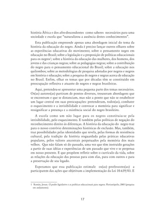 17
história África e dos afro-descendentes como saberes necessários para uma
sociedade e escola que “naturalizou a ausência destes conhecimentos”.
Esta publicação empreende apenas uma abordagem inicial do tema da
história da educação do negro. Ainda é preciso lançar outros olhares sobre
as experiências educativas do movimento; sobre o pensamento negro em
educação no Brasil; sobre a legislação e a proposição de políticas educacionais
para os negros
; sobre a história da educação das mulheres, dos homens, dos
jovens e das crianças negras; sobre as pedagogias negras; sobre a contribuição
do negro para o pensamento educacional do Brasil; sobre a educação nos
quilombos; sobre as metodologias de pesquisa adotadas por negros e negros
em história e educação; sobre a pesquisa de negros e negras acerca de educação
no Brasil. Enfim, olhar os temas que por décadas têm se constituído em
preocupação reflexiva e atuante de negros e negras brasileiras.
Aqui, pretendeu-se apresentar uma pequena parte dos temas necessários.
Os(as) autores(as) partiram de pontos diversos, trouxeram abordagens que
se encontram e que se distanciam, mas não a ponto que não se estabelecer
um lugar central em suas preocupações: pretenderam, todos(as), combater
o esquecimento e a invisibilidade e convocar a memória para significar e
ressignificar a presença e a existência social do negro brasileiro.
A escola como um não lugar para os negros constituiu-se pela
invisibilidade, pelo esquecimento. E também pelas políticas de negação do
reconhecimento direito às diferenças. A história da educação do negro traz
para o nosso convívio determinações históricas de exclusão. Mas, também,
traz possibilidades pelas identidades que revela, pelas formas de resistência
cultural, pela tradição da história resguardada pelas práticas educativas
populares, pelos valores ancestrais perpetuados pela memória dos mais
velhos. Que não falam só do passado, uma vez que têm instruído gerações
a partir de suas idéias e experiências de um passado que vive e se perpetua
em nosso presente. E que propõem refletir sobre o currículo da vida, sobre
as relações da educação das pessoas para com elas, para com outros e para
a preservação de seu legado.
Esperamos que essa publicação estimule os(as) professores(as) a
participarem das ações que objetivam a implementação da Lei 10.639/03. E
	 Romão, Jeruse. O poder legislativo e as políticas educacionais para negros. Florianópolis, 2005 (pesquisa
em andamento).
 