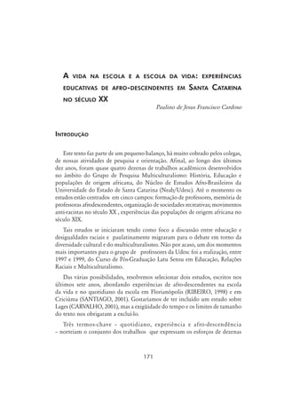171
A vida na escola e a escola da vida: experiências
educativas de afro-descendentes em Santa Catarina
no século XX
Paulino de Jesus Francisco Cardoso
Introdução
Este texto faz parte de um pequeno balanço, há muito cobrado pelos colegas,
de nossas atividades de pesquisa e orientação. Afinal, ao longo dos últimos
dez anos, foram quase quatro dezenas de trabalhos acadêmicos desenvolvidos
no âmbito do Grupo de Pesquisa Multiculturalismo: História, Educação e
populações de origem africana, do Núcleo de Estudos Afro-Brasileiros da
Universidade do Estado de Santa Catarina (Neab/Udesc). Até o momento os
estudos estão centrados em cinco campos: formação de professores, memória de
professoras afrodescendentes, organização de sociedades recreativas; movimentos
anti-racistas no século XX , experiências das populações de origem africana no
século XIX.
Tais estudos se iniciaram tendo como foco a discussão entre educação e
desigualdades raciais e paulatinamente migraram para o debate em torno da
diversidade cultural e do multiculturalismo. Não por acaso, um dos momentos
mais importantes para o grupo de professores da Udesc foi a realização, entre
1997 e 1999, do Curso de Pós-Graduação Latu Sensu em Educação, Relações
Raciais e Multiculturalismo.
Das várias possibilidades, resolvemos selecionar dois estudos, escritos nos
últimos sete anos, abordando experiências de afro-descendentes na escola
da vida e no quotidiano da escola em Florianópolis (RIBEIRO, 1998) e em
Criciúma (SANTIAGO, 2001). Gostaríamos de ter incluído um estudo sobre
Lages (CARVALHO, 2001), mas a exigüidade do tempo e os limites de tamanho
do texto nos obrigaram a excluí-lo.
Três termos-chave – quotidiano, experiência e afro-descendência
– norteiam o conjunto dos trabalhos que expressam os esforços de dezenas
 