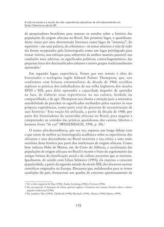 172
A vida na escola e a escola da vida: experiências educativas de afro-descendentes em
Santa Catarina no século XX
de pesquisadores brasileiros para renovar os estudos sobre a história das
populações de origem africana no Brasil. Em primeiro lugar, o quotidiano.
Antes vistos por uma determinada literatura como lugar da “mesmice”, do
repetitivo – em uma palavra, do a-histórico – os temas relativos à vida de todo
dia foram recuperados pela historiografia como um lugar privilegiado para
tornar visíveis, nos esforços para sobreviver da melhor maneira possível, nas
condições mais adversas, os significados políticos, contra-hegemônicos, das
pequenas lutas dos desclassificados urbanos e outros grupos tradicionalmente
oprimidos.
Em segundo lugar, experiência. Termo que nos remete à obra do
historiador e ecologista inglês Edward Palmer Thompson, que, nos
confrontos com leituras estruturalistas da década de 1960, escolheu
explorar as práticas dos trabalhadores de sua velha Inglaterra dos séculos
XVIII e XIX, para delas apreender a capacidade daqueles de aprender
na luta, de elaborar essas experiências na sua cultura, herdada ou
compartilhada, e de agir. Thompson nos chama a atenção para a necessária
sensibilidade de perceber os significados atribuídos pelos sujeitos às suas
próprias experiências, como parte vital do processo de reconstituição de
suas histórias.
Esta noção foi utilizada, a partir da década de 1980, por
parte dos historiadores da escravidão africana no Brasil, para resgatar e
compreender os sentidos das práticas quotidianas dos cativos, libertos e
homens livres “de cor” (WISSENBACH, 1998, p. 28).
O termo afro-descendência, por sua vez, expressa um longo debate com
o que existe de melhor na historiografia acadêmica sobre as experiências dos
africanos e seus descendentes no Brasil escravista e sua crítica a uma visão
racialista desta história por parte dos intelectuais de origem africana. Como
bem indicou Hebe de Mattos, em As Cores do Silêncio, a racialização das
populações de origem africana no Brasil é recente e fruto do esgotamento das
antigas formas de classificação social e da cultura escravista que as instituía.
Igualmente, de acordo com Lílian Schwarcz (1993), ela expressa a crescente
popularidade, a partir da segunda metade do século XIX, dos discursos racistas
científicos originados na Europa. Discursos que, reelaborados para as tristes
condições do país, forneceram um quadro de crescente questionamento da
	Ver a obra magistral de Dias (1984). Ainda, Ginzburg (1986) e Certeau (1994).
	Ver, em especial, A formação da Classe operária inglesa e Costumes em comum. Estudos sobre a cultura
popular tradicional (1998).
	Ver, também: Dias (1984); Chalhoub (1990); Machado (1994); Mattos (1998); Mattos (1999).
 