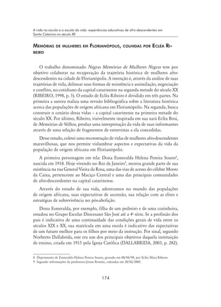 174
A vida na escola e a escola da vida: experiências educativas de afro-descendentes em
Santa Catarina no século XX
Memórias de mulheres em Florianópolis, colhidas por Ecléa Ri-
beiro
O trabalho denominado Negras Memórias de Mulheres Negras tem por
objetivo colaborar na recuperação da trajetória histórica de mulheres afro-
descendentes na cidade de Florianópolis. A intenção é, através da análise de suas
trajetórias de vida, delinear suas formas de resistência e assimilação, negociação
e conflito, no cotidiano da capital catarinense na segunda metade do século XX
(RIBEIRO, 1998, p. 5). O estudo de Ecléa Ribeiro é dividido em três partes. Na
primeira a autora realiza uma revisão bibliográfica sobre a literatura histórica
acerca das populações de origem africana em Florianópolis. Na segunda, busca
construir o cenário dessa vidas – a capital catarinense na primeira metade do
século XX. Por último, Ribeiro, visivelmente inspirada em sua xará Ecléa Bosi,
de Memórias de Velhos, produz uma interpretação da vida de suas informantes
através de uma seleção de fragmentos de entrevistas a ela concedidas.
Desse estudo, coletei uma reconstrução de vidas de mulheres afro-descendentes
maravilhosas, que nos permite vislumbrar aspectos e expectativas da vida da
população de origem africana em Florianópolis.
A primeira personagem em tela: Dona Esmeralda Helena Pereira Soares
,
nascida em 1918. Hoje vivendo no Rio de Janeiro
, morou grande parte de sua
existência na rua General Vieira da Rosa, uma das vias de acesso do célebre Morro
da Caixa, pertencente ao Maciço Central e uma das principais comunidades
de afro-descendentes na capital catarinense.
Através do estudo de sua vida, adentramos no mundo das populações
de origem africana, suas expectativas de ascensão, sua relação com as elites e
estratégias de sobrevivência no pós-abolição.
Dona Esmeralda, por exemplo, filha de um pedreiro e de uma cozinheira,
estudou no Grupo Escolar Diocesano São José até a 4a
série. Se a profissão dos
pais é indicativa de uma continuidade das condições gerais de vida entre os
séculos XIX e XX, sua matrícula em uma escola é indicativo das expectativas
de um futuro melhor para os filhos por meio da instrução. Por sinal, segundo
Norberto Dallabrida, este era um dos principais objetivos daquela instituição
de ensino, criada em 1915 pela Igreja Católica (DALLABRIDA, 2003, p. 282).
 Depoimento de Esmeralda Helena Pereira Soares, gravado em 08/04/98, por Ecléa Mara Ribeiro.
 Segundo informações da professora Jeruse Romão, coletadas em 20/02/2005.
 