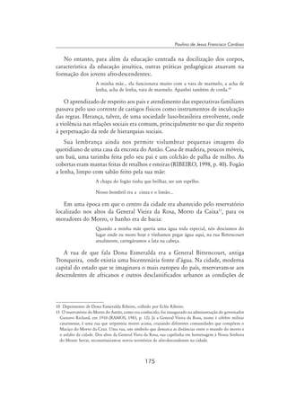 175
Paulino de Jesus Francisco Cardoso
No entanto, para além da educação centrada na docilização dos corpos,
característica da educação jesuítica, outras práticas pedagógicas atuavam na
formação dos jovens afro-descendentes:.
A minha mãe... ela funcionava muito com a vara de marmelo, a acha de
lenha, acha de lenha, vara de marmelo. Apanhei também de corda.10
O aprendizado de respeito aos pais e atendimento das expectativas familiares
passava pelo uso corrente de castigos físicos como instrumentos de inculcação
das regras. Herança, talvez, de uma sociedade luso-brasileira envolvente, onde
a violência nas relações sociais era comum, principalmente no que diz respeito
à perpetuação da rede de hierarquias sociais.
Sua lembrança ainda nos permite vislumbrar pequenas imagens do
quotidiano de uma casa da encosta do Antão. Casa de madeira, poucos móveis,
um baú, uma tarimba feita pelo seu pai e um colchão de palha de milho. As
cobertas eram mantas feitas de retalhos e esteiras (RIBEIRO, 1998, p. 40). Fogão
a lenha, limpo com sabão feito pela sua mãe:
A chapa do fogão tinha que brilhar, ser um espelho.
Nosso bombril era a cinza e o limão...
Em uma época em que o centro da cidade era abastecido pelo reservatório
localizado nos altos da General Vieira da Rosa, Morro da Caixa11
, para os
moradores do Morro, o banho era de bacia:
Quando a minha mãe queria uma água toda especial, nós descíamos do
lugar onde eu moro hoje e vínhamos pegar água aqui, na rua Bittencourt
atualmente, carregávamos a lata na cabeça.
A rua de que fala Dona Esmeralda era a General Bittencourt, antiga
Tronqueira, onde existia uma bicentenária fonte d’água. Na cidade, moderna
capital do estado que se imaginava o mais europeu do país, reservavam-se aos
descendentes de africanos e outros desclassificados urbanos as condições de
10 Depoimento de Dona Esmeralda Ribeiro, colhido por Ecléa Ribeiro.
11 O reservatório do Morro do Antão, como era conhecido, foi inaugurado na administração do governador
Gustavo Richard, em 1910 (RAMOS, 1983, p. 12). Já a General Vieira da Rosa, nome é célebre militar
catarinense, é uma rua que serpenteia morro acima, cruzando diferentes comunidades que compõem o
Maciço do Morro da Cruz. Uma rua, um símbolo que demarca as distâncias entre o mundo do morro e
o asfalto da cidade. Dos altos da General Viera da Rosa, sua capelinha em homenagem à Nossa Senhora
do Monte Serrat, reconstituiram-se novos territórios de afro-descendentes na cidade.
 
