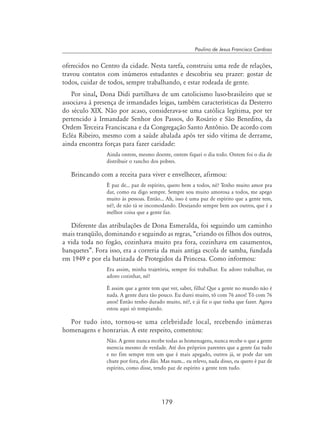 179
Paulino de Jesus Francisco Cardoso
oferecidos no Centro da cidade. Nesta tarefa, construiu uma rede de relações,
travou contatos com inúmeros estudantes e descobriu seu prazer: gostar de
todos, cuidar de todos, sempre trabalhando, e estar rodeada de gente.
Por sinal, Dona Didi partilhava de um catolicismo luso-brasileiro que se
associava à presença de irmandades leigas, também características da Desterro
do século XIX. Não por acaso, considerava-se uma católica legítima, por ter
pertencido à Irmandade Senhor dos Passos, do Rosário e São Benedito, da
Ordem Terceira Franciscana e da Congregação Santo Antônio. De acordo com
Ecléa Ribeiro, mesmo com a saúde abalada após ter sido vítima de derrame,
ainda encontra forças para fazer caridade:
Ainda ontem, mesmo doente, ontem fiquei o dia todo. Ontem foi o dia de
distribuir o rancho dos pobres.
Brincando com a receita para viver e envelhecer, afirmou:
É paz de... paz de espírito, quero bem a todos, né? Tenho muito amor pra
dar, como eu digo sempre. Sempre sou muito amorosa a todos, me apego
muito às pessoas. Então... Ah, isso é uma paz de espírito que a gente tem,
né?, de não tá se incomodando. Desejando sempre bem aos outros, que é a
melhor coisa que a gente faz.
Diferente das atribulações de Dona Esmeralda, foi seguindo um caminho
mais tranqüilo, dominando e seguindo as regras, “criando os filhos dos outros,
a vida toda no fogão, cozinhava muito pra fora, cozinhava em casamentos,
banquetes”. Fora isso, era a correria da mais antiga escola de samba, fundada
em 1949 e por ela batizada de Protegidos da Princesa. Como informou:
Era assim, minha trajetória, sempre foi trabalhar. Eu adoro trabalhar, eu
adoro cozinhar, né?
É assim que a gente tem que ver, saber, filha! Que a gente no mundo não é
nada. A gente dura tão pouco. Eu durei muito, tô com 76 anos! Tô com 76
anos! Então tenho durado muito, né?, e já fiz o que tinha que fazer. Agora
estou aqui só tempiando.
Por tudo isto, tornou-se uma celebridade local, recebendo inúmeras
homenagens e honrarias. A este respeito, comentou:
Não. A gente nunca recebe todas as homenagens, nunca recebe o que a gente
merecia mesmo de verdade. Até dos próprios parentes que a gente faz tudo
e no fim sempre tem um que é mais apegado, outros já, se pode dar um
chute por fora, eles dão. Mas num... eu relevo, nada disso, eu quero é paz de
espírito, como disse, tendo paz de espírito a gente tem tudo.
 
