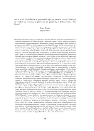 18
que, a partir destas histórias apresentadas aqui, escrevam-se outras
. Histórias
de combate ao racismo, de promoção da igualdade, de (re)encontros. Boa
leitura!
Jeruse Romão
Organizadora
	Gostaríamos de chamar a atenção para o fato de que ainda não se fez uma análise de conjunto dos estudos já
numerosos sobre a história da educação do negro. Constatamos a presença do tema da história da educação
e da escolarização dos negros nos cadernos de resumos dos Encontros de Pesquisadores Negros realizados, o
primeiro, no ano de 2000, em Recife; o segundo, em São Carlos/SP, no ano de 2002; e, o terceiro, em São
Luís do Maranhão, no ano de 2004. Destacamos ainda pesquisas concluídas ou em andamento selecionadas
no concurso de dotação “Raça Negra e Educação”, da Anped/Ação Educativa e Fundação Ford, do qual três
finalistas escrevem nesta publicação. Outros estudos estão registrados no GT da Anped “Afro-Brasileiros e
Educação”, coordenado pela professora Dra. Iolanda Oliveira, que também, à frente do Programa de Educação
sobre o Negro na Sociedade Brasileira (Penesb), tem acolhido pesquisadores(as) interessados, na temática da
história da educação do negro. Há ainda publicações e artigos focados no tema da história da educação do
negro, com ênfase na exclusão e/ou acesso das primeiras gerações deste segmento ao sistema educacional, dos
quais destacamos: Abbade, Marinel; Souza, Cyntia de. Escolarização de meninas negras: um caso raro na
história da educação paulista no início do século. III Congresso Ibero-americano de História de La Educacion
Latinoamericana. Caracas, Venezuela, 1996 (comunicação); Cunha, Perses M. da. Da senzala à sala de aula:
como o negro chegou à escola. In: Relações Raciais no Brasil: alguns determinantes. Iolanda Oliveira (org).
Niterói: Intertexto, 1999; Muller, Maria Lúcia R. Professoras negras na primeira república. In: Relações
Raciais no Brasil (Op. cit.); Cunha, Lídia N. Educação, modernização e afrodescendentes: 1920-1936 (Estado
do Pernambuco) Recife:UFPE, 1999 (Dissertação de Mestrado); Romão, Jeruse. História da Educação dos
afro-brasileiros. Caderno Pedagógico. Curitiba:APP Sindicato, 1999; Ferreira Jr., Amarílio; Bittar, Marisa.
Educação jesuítica e crianças negras no Brasil colonial. Revista Brasileira de Estudos Pedagógicos. Brasília:
INEP, v. 1, n. 1, 1999, p 472-482; Pereira, José G. Os negros e a construção de sua cidadania: estudo do
Colégio São Benedito e da Federação Paulista dos Homens de Cor (1896/1915). Campinas: Universidade
Estadual de Campinas, 2001 (Dissertação de Mestrado); Fonseca, Marcus Vinicius. A Educação dos
Negros: Uma nova face do Processo de Abolição da Escravidão no Brasil. Bragança Paulista: EDUSF, 2002;
Fonseca, Marcus Vinicius. As primeiras práticas educacionais com características modernas em relação
aos negros no Brasil. In: Negro e Educação: presença do negro no sistema educacional. Petronilha B.G e
Silva e Regina P. Pinto (orgs) São Paulo: Ação Educativa ANPED, 2001; Peres, Eliane. Sob(re) o silêncio das
fontes... A trajetória de uma pesquisa em história da educação e o tratamento das questões etno-raciais. Revista
Brasileira de História da Educação, n. 4, 2002, p 75-102; Silva, Adriana M. P. da. Aprender sem perfeição e
sem coação: uma escola para meninos pretos e pardos da corte. Brasília:Editora Plano, 2000; Silva, Adriana
M.P da. A Escola de Pretextato dos Passos e Silva: questões a respeito das práticas de escolarização do mundo
escravista. Revista Brasileira de História da Educação, n. 4, 2002, p 146-166; Romão, Jeruse; Carvalho,
Andréia A. M. Negros e Educação em Santa Catarina: retratos de exclusão, invisibilidade e resistência. In:
Mosaico de Escolas: modos de educação na primeira república. Norberto Dallabrida (org). Florianópolis:
Cidade Futura, 2003, p 39-68. Consideramos ainda um conjunto significativo de reflexões produzidas por
organizações e pesquisadores negros sobre a história social da educação do negro no Brasil. Destacamos
entre os autores: Petronilha Beatriz Gonçalves e Silva, Luiz Alberto de Oliveira Gonçalves, Henrique Cunha
Júnior, Iolanda de Oliveira, Nilma Lino Gomes, Ana Célia da Silva, Maria de Lourdes Siqueira, Ubiratan de
Castro, Narcimária Luz, Rachel de Oliveira, Vera R. Triumpho, Lúcia Regina Brito, Zélia Amador de Deus.
Sugerimos também as análises de Regina Pahim Pinto e Elisa Larkin do Nascimento.
 