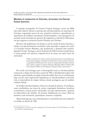 180
A vida na escola e a escola da vida: experiências educativas de afro-descendentes em
Santa Catarina no século XX
Memória de normalistas de Criciúma, recolhidas por Cristine
Crispim Santiago
A segunda monografia, de Cristine Crispim Santiago, escrita em 2000,
tem como objetivo discutir a presença dos afro-descendentes no município de
Criciúma, resgatando marcas de suas trajetórias históricas, especialmente as
experiências de mulheres normalistas afro-descendentes e suas perspectivas de
ascensão social vinculadas ao exercício do magistério, na década de 1960, época
em que surgiram as primeiras Escolas Normais em Criciúma.
Distante 146 quilômetros em direção ao sul do estado de Santa Catarina, a
cidade e seu desenvolvimento econômico estão associados à riqueza do carvão
e às Grandes Guerras Mundiais, que produziram a demanda pelo minério.
Segundo Cristine Santiago, a partir da década de 1940, Criciúma transformou-
se numa grande vila operária, surgindo bocas de minas em vários locais do
município:
Onde se instalava uma mina, centenas de pessoas para lá se encaminhavam,
procurando emprego e condições de sobrevivência. Logo um bairro formava-
se, geralmente identificado com o nome da companhia mineradora dona do
local. Assim, surgiram os bairros Próspera, Metropol, Mina do Mato, Boa
Vista, Operária Velha ou Vila Operária, Operária Nova, entre outros. 19
De acordo com Santiago, para a historiografia local, os afro-descendentes
começaram a chegar em Criciúma a partir de 1905, e distribuíram-se pelas vilas
operárias e proximidades, da região central da cidade. Para ela, na rua Henrique
Lage, um dos mais importantes logradouros, os afro-descendentes conviviam
com os descendentes de origem italiana, alemã, portuguesa, que ali também
residiam (Idem).
As famílias afro-descendentes viviam em situação de pobreza. As mulheres,
como escolhedeiras nas minas de carvão, empregadas domésticas, lavadeiras
e marmiteiras, serviços pouco valorizados, mas que representavam a garantia
de sobrevivência das famílias. Os homens trabalhavam nas minas. Além de
mineiros, eram motoristas, apontadores, serventes e vigilantes.
Afirma Santiago que, com a diversificação e o crescimento do ramo industrial
na cidade, na década de 1960,
19 A demanda por carvão fez com que a população de Criciúma saltasse de 27.752 habitantes, em 1940,
para 50.854, na década seguinte.
 