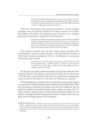 181
Paulino de Jesus Francisco Cardoso
os homens afro-descendentes passavam a ocupar outros cargos, como o de
almoxarifes, escriturários, ajudantes de serviços gerais e funcionários públicos,
e as mulheres ocupam profissões no comércio e na indústria. Algumas passam
a investir na educação, tornando-se professoras.
Sobre elas, selecionamos uma entrevista interessante. Cristine Santiago
investigou uma das primeiras professoras de origem africana de Criciúma.
Dona Maura, ela própria uma migrante, parece concordar com a memória
hegemônica local quanto à origem dos afro-criciumenses:
Os negros que vieram para Criciúma, os negros aqui de Criciúma, na verdade
nenhum era daqui de Criciúma. Eles foram, eles vieram para Criciúma por
quê? Eles vinham em busca de serviço, eles eram originados de Jaguaruna,
daquela zona de Tubarão e de Laguna. Então, eles vieram vindo e se instalando
aqui, vieram alguns também daquela zona de Araranguá.
Essas cidades compõem uma das mais antigas regiões ocupadas pelos
luso-brasileiros e povos de origem africana e seus descendentes, situadas ao
Sul de Santa Catarina. Consideradas “fortes” e “trabalhadoras”, essas pessoas
deslocaram-se para a cidade
buscando serviço, pois estava sendo construída a estrada de ferro e por causa
daí eles queriam para o trabalho pesado. (...) Vieram (...) para construir
a estrada de ferro. Logo após a estrada de ferro, eles também vieram pra
trabalhar nas minas de carvão.
No final dos anos 1950, a professora aportou em Criciúma vinda da cidade
vizinha de Tubarão: “Nós chegamos aqui em 58, a Clotilde, em 57, veio dar aula
no Coelho Neto, como professora normalista. Foi a primeira normalista negra
a pisar no solo de Criciúma. E eu vim então em 1958, que fui a segunda”.
Diz Dona Maura que a simples presença das professoras causava grande impacto
na comunidade. “Nós duas dávamos aula no (Grupo Escolar) Coelho Neto. Claro
que provocávamos discussões nas famílias, que então não acreditavam que um
negro fosse, pudesse ser normalista, porque estudo era pago, era muito caro.” E o
curioso é que elas optaram, entre as escolas existentes, pela mais modesta. Em suas
palavras, “um grupo (escolar)20
bem pequeno foi feito, de madeira, todo ruim, sem
pátio, sem até instalação sanitária. Ele era péssimo!”.
20 Segundo Dallabrida (2003, p. 287-88), o grupo escolar era formado a partir da reunião de várias escolas
urbanas e distinguia-se por proporcionar ensino primário graduado, formado por classes homogêneas
e vários professores. Os grupos surgiram em São Paulo e foram introduzidos em Santa Catarina através
da Reforma do Ensino, em 1911, sob coordenação do educador paulista Orestes Guimarães, no governo
Vidal Ramos.
 