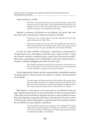182
A vida na escola e a escola da vida: experiências educativas de afro-descendentes em
Santa Catarina no século XX
Assim justificou a escolha:
Nós fomos as primeiras normalistas que viemos de Tubarão, e quando nós
chegamos aqui no Coelho Neto... Eu me lembro bem do Coelho Neto e do
Lapagesse, que era da elite. E nós [não] fomos para o Lapagesse porque não
quisemos ir, porque se nós quiséssemos, tinha vaga.
Segundo a professora, não bastava ter um diploma, era preciso algo mais
para fazer valer o investimento familiar na educação das filhas.
O pessoal, eu vou te dizer, ficaram um pouco admirados de verem duas
negras dando aula no Coelho Neto.
Porque eles acharam que eu ia dar aula numa escolinha que tinha aqui no
(bairro) Santo Antônio. Uma escolinha assim... Eles acharam que era muita
coisa pra mim. Eu vim para o Coelho Neto. Eles ficaram admirados.
À custa de muito trabalho e dedicação, as professoras conquistaram o
reconhecimento das comunidades envolvidas com o grupo escolar: “a gente
teve bastante aceitação e, modéstia à parte, a gente dava conta bem do recado”.
Além disso, a preocupação com o desempenho escolar das crianças levava-a a
estender o trabalho pedagógico para além da sala de aula:
Eu me lembro que depois eu comecei a dar conta para as outras turmas e eu
dava aula extra-classe, os alunos vinham na minha casa pra estudar, quando
eles não entendiam, e os pais, assim, gostavam bastante.
Em seu depoimento, chama a atenção a aparentemente contraditória sensação
de pertencimento e distanciamento em relação aos demais afro-descendentes
da localidade:
Os outros negros nos olhavam com receio e desconfiados, achavam que a gente
queria ser melhor do que eles. Se recolhiam um pouco, não andavam com a
gente. Nós tivemos que fazer um trabalho de aproximação, de chegar por perto,
ficar amigo, porque eles tinham uma certa desconfiança com a gente.
Não bastava, ao que parece, a cor escura para ser reconhecido como um
igual. Aqueles que possuíam os sinais de distinção da elite criciumense (ofício
e educação), em um universo de migrantes mineiros e outros trabalhos braçais,
precisaram aprender as regras dos afros locais, “aproximar-se”, de modo a vencer
as barreiras que a cultura hegemônica e a experiência dos afros instituía. Falamos
de um ambiente em que, segundo a professora,
as outras mulheres, que não eram professoras, eram empregadas de cozinha,
tinha ainda um número pequeno de mulheres no comércio (...). A maioria,
a nata, eram professoras. Todas brancas. A mulher negra, quando estudava,
era professora, fora disso, era doméstica.
 