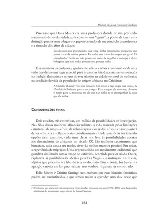 183
Paulino de Jesus Francisco Cardoso
Parece-me que Dona Maura era uma professora dotada de um profundo
sentimento de solidariedade para com os seus “iguais”, a ponto de fazer uma
distinção precisa entre o lugar e os papéis oriundos da sua condição de professora
e a situação dos afros da cidade:
Eu não senti esse preconceito, essa coisa. Tinha preconceito, porque eu não
posso tratar da minha pessoa. Eu tenho que tratar dos negros em geral. Tá
entendendo? Então eu não posso me vestir de orgulho e começar a dizer
bobagens, que não tinha preconceito, porque tinha.
Das memórias da professora, igualmente, salta aos olhos a continuidade de uma
visão que define um lugar especial para as pessoas letradas, certamente inspirada
na tradição iluminista e no uso do seu trânsito na cidade em prol de melhorias
na condição de vida da população de origem africana em Criciúma:
A Clotilde (Lalau)21
foi um baluarte. Ela levou a raça negra nas costas. A
Clotilde foi baluarte para a raça negra. Ela carregou, ela mostrou, chamou
o negro para si, mostrou pra ele que não tinha de se envergonhar da raça
que ele tinha.
Considerações finais
Dois estudos, três entrevistas, um milhão de possibilidades de investigação.
Nas falas dessas mulheres afro-descendentes, a vida marcada pelas limitações
estruturais de um país fruto da colonização e escravidão africana não é passível
de ser reduzida a reflexos destas condicionantes. Cada uma delas foi fazendo
opções pelo caminho, cada uma delas nos leva às possibilidades abertas
aos descendentes de africanos no século XX. São mulheres catarinenses que
buscaram, cada uma a seu modo, viver da melhor maneira possível. Em todas,
a experiência de migração. Uma, reproduzindo um movimento tradicional que
guardava similitudes com o tempo do cativeiro – ser criada para ser criada. Outra,
explorava as possibilidades abertas pela Era Vargas – a instrução. Entre elas,
alguém que procurou ser feliz do seu modo, feito Cruz e Sousa, foi buscar na
agitação carioca um lar para realizar seus sonhos. E parece ter encontrado.
Ecléa Ribeiro e Cristine Santiago nos ensinam que essas histórias fantásticas
podem ser reconstituídas, e que temos muito a aprender com elas, desde que
21 Professora que atuou em Criciúma com a entrevistada e tornou-se, nos anos 1970 e 1980, uma das grandes
referências do movimento negro do sul de Santa Catarina.
 