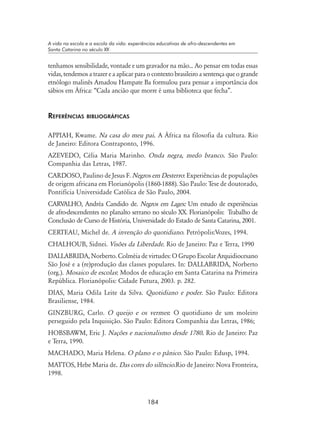 184
A vida na escola e a escola da vida: experiências educativas de afro-descendentes em
Santa Catarina no século XX
tenhamos sensibilidade, vontade e um gravador na mão... Ao pensar em todas essas
vidas, tendemos a trazer e a aplicar para o contexto brasileiro a sentença que o grande
etnólogo malinês Amadou Hampate Ba formulou para pensar a importância dos
sábios em África: “Cada ancião que morre é uma biblioteca que fecha”.
Referências bibliográficas
APPIAH, Kwame. Na casa do meu pai. A África na filosofia da cultura. Rio
de Janeiro: Editora Contraponto, 1996.
AZEVEDO, Célia Maria Marinho. Onda negra, medo branco. São Paulo:
Companhia das Letras, 1987.
CARDOSO, Paulino de Jesus F. Negros em Desterro: Experiências de populações
de origem africana em Florianópolis (1860-1888). São Paulo: Tese de doutorado,
Pontifícia Universidade Católica de São Paulo, 2004.
CARVALHO, Andréa Candido de. Negros em Lages: Um estudo de experiências
de afro-descendentes no planalto serrano no século XX. Florianópolis: Trabalho de
Conclusão de Curso de História, Universidade do Estado de Santa Catarina, 2001.
CERTEAU, Michel de. A invenção do quotidiano. Petrópolis:Vozes, 1994.
CHALHOUB, Sidnei. Visões da Liberdade. Rio de Janeiro: Paz e Terra, 1990
DALLABRIDA, Norberto. Colméia de virtudes: O Grupo Escolar Arquidiocesano
São José e a (re)produção das classes populares. In: DALLABRIDA, Norberto
(org.). Mosaico de escolas: Modos de educação em Santa Catarina na Primeira
República. Florianópolis: Cidade Futura, 2003. p. 282.
DIAS, Maria Odila Leite da Silva. Quotidiano e poder. São Paulo: Editora
Brasiliense, 1984.
GINZBURG, Carlo. O queijo e os vermes: O quotidiano de um moleiro
perseguido pela Inquisição. São Paulo: Editora Companhia das Letras, 1986;
HOBSBAWM, Eric J. Nações e nacionalismo desde 1780. Rio de Janeiro: Paz
e Terra, 1990.
MACHADO, Maria Helena. O plano e o pânico. São Paulo: Edusp, 1994.
MATTOS, Hebe Maria de. Das cores do silêncio.Rio de Janeiro: Nova Fronteira,
1998.
 