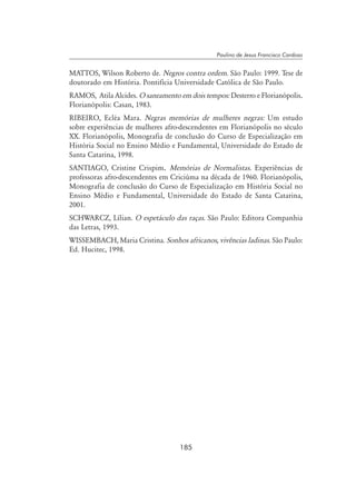 185
Paulino de Jesus Francisco Cardoso
MATTOS, Wilson Roberto de. Negros contra ordem. São Paulo: 1999. Tese de
doutorado em História. Pontifícia Universidade Católica de São Paulo.
RAMOS, Atila Alcides. O saneamento em dois tempos: Desterro e Florianópolis.
Florianópolis: Casan, 1983.
RIBEIRO, Ecléa Mara. Negras memórias de mulheres negras: Um estudo
sobre experiências de mulheres afro-descendentes em Florianópolis no século
XX. Florianópolis, Monografia de conclusão do Curso de Especialização em
História Social no Ensino Médio e Fundamental, Universidade do Estado de
Santa Catarina, 1998.
SANTIAGO, Cristine Crispim. Memórias de Normalistas. Experiências de
professoras afro-descendentes em Criciúma na década de 1960. Florianópolis,
Monografia de conclusão do Curso de Especialização em História Social no
Ensino Médio e Fundamental, Universidade do Estado de Santa Catarina,
2001.
SCHWARCZ, Lílian. O espetáculo das raças. São Paulo: Editora Companhia
das Letras, 1993.
WISSEMBACH, Maria Cristina. Sonhos africanos, vivências ladinas. São Paulo:
Ed. Hucitec, 1998.
 
