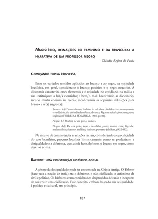 187
Magistério, reinações do feminino e da brancura: a
narrativa de um professor negro
Cláudia Regina de Paula
Começando nossa conversa
Entre os variados sentidos aplicados ao branco e ao negro, na sociedade
brasileira, em geral, considera-se o branco positivo e o negro negativo. A
dicotomia caracteriza esses elementos e é veiculada no cotidiano, na mídia e
nas instituições: a luz/a escuridão; o bem/o mal. Recorrendo ao dicionário,
recurso muito comum na escola, encontramos as seguintes definições para
branco e o (a) negro (a):
Branco. Adj. Da cor da neve, do leite, da cal; alvo; cândido; claro, transparente;
translúcido; diz do indivíduo de raça branca; Fig.sem mácula; inocente; puro;
ingênuo (Ferreira Holanda, 1988, p.102).
Negra: S.f. Mulher de cor preta; escrava.
Negro: Adj. De cor preta; sujo, encardido; preto; muito triste; lúgrube;
melancólico; funesto; maldito; sinistro; perverso (Ibidem, p.452-453).
No intuito de compreender as relações raciais, considerando a especificidade
do caso brasileiro, procuro localizar historicamente como se produziram a
desigualdade e a diferença, que, ainda hoje, definem o branco e o negro, como
descrito acima.
	
Racismo: uma construção histórico-social
A gênese da desigualdade pode ser encontrada na Grécia Antiga. O Ethnos
(base para a noção de etnia) era o diferente, o não civilizado, o antônimo de
civil e político. Os bárbaros eram considerados desprovidos de razão e incapazes
de construir uma civilização. Esse conceito, embora baseado em desigualdade,
é político e cultural, em princípio.
 