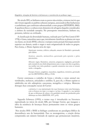 188
Magistério, reinações de feminino e da brancura: a narrativa de um professor negro
No século XVI, os bárbaros eram os povos não-cristãos, criaturas incivis que
não viviam segundo os padrões culturais europeus, associando-se-lhes barbarismo
e canibalismo, que conferiam subumanidade a esses grupos (Seyferth, 2002).
A aparência física e a cultura eram elementos de selvageria daqueles considerados
a antítese da sociedade européia. No pressuposto etnocêntrico, bárbaro era,
portanto, inferior ao civilizado.
A classificação da diversidade humana, realizada por Carl Von Linné (1707-
1778), o Lineu, naturalista sueco que, inicialmente classificou as plantas em raças
ou classes, no século XVIII, colocou o europeu numa posição hierarquicamente
superior aos demais, sendo o negro o mais estigmatizado de todos os grupos.
Para Lineu, o Homo Sapiens seria do tipo:
Americano: moreno, colérico, cabeçudo, amante da liberdade e governado
pelo hábito.
Asiático: amarelo, melancólico, governado pela opinião e pelos
preconceitos.
Africano: negro, fleumático, astucioso, preguiçoso, negligente, governado
pela vontade de seus chefes (despotismo), unta o corpo com óleo ou gordura,
sua mulher tem vulva pendente e quando amamenta seus seios se tornam
moles e alongados.
Europeu: branco, sangüíneo, musculoso, engenhoso, inventivo, governado
por leis (Munanga, 2004, p. 25-26).
Cuvier continuou o trabalho de Lineu e dividiu o reino animal em:
vertebrados, moluscos, articulados e zoófilos. E, para ele, o Homo sapiens se
subdividia em três subespécies: caucasiana, mongólica e etiópica. Merecem
destaque duas concepções raciais de Cuvier:
a primeira, é a sua representação das raças humanas como uma hierarquia,
com os brancos no topo e os negros e na base. A segunda é a sua opinião
de que as diferenças de cultura e de qualidade mental são produzidas pelas
diferenças no físico (Banton, 1977, p.45).
Segundo Schwarcz (1993), o termo raça é introduzido na literatura
especializada no início do século XIX, por Georges Cuvier, que inaugura a
idéia da existência de heranças físicas permanentes entre os vários grupos
humanos.
Nos séculos XVII e XVIII os biólogos acreditavam no paradigma bíblico da
descendência una da humanidade. Para os monogenistas, a criação divina
compreendia um número limitado de espécies que permaneciam imutáveis.
 