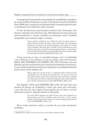 190
Magistério, reinações de feminino e da brancura: a narrativa de um professor negro
A miscigenação foi incentivada como princípio de sociabilidade e inexistência
de racismo no Brasil. Entretanto, é na obra “Casa Grande e Senzala”, de Gilberto
Freyre (2004), que o conceito de miscigenação perde a conotação pejorativa para
se transformar num símbolo da cultura nacional.
O mito da democracia racial brasileira revelou-se útil à dominação. Esse
discurso contempla uma elite branca que, diferentemente de outros países que
institucionalizaram o racismo, camuflou essa dominação racial e produziu
desigualdades que vitimaram negros e mestiços:	
É que, quando acreditamos que o Brasil foi feito de negros, brancos e
índios, estamos aceitando sem muita crítica a idéia de que esses contingentes
humanos se encontraram de modo espontâneo, numa espécie de carnaval
social e biológico. Mas nada disso é verdade. O fato contundente de nossa
história é que somos um país feito por portugueses brancos e aristocráticos,
uma sociedade hierarquizada e que foi formada dentro de um quadro rígido
de valores discriminatórios (Da Matta, l990, p. 46).
O que caracteriza os seres e as sociedades humanas, não é a similaridade
e sim a diferença. E essa diferença é o que nos unifica como seres humanos.
(Hall, 2003; Todorov, 1993; Geertz, 1987, 1997). Entretanto, são essas
diferenças que têm servido de base para construção de fenômenos etnocêntricos.
E esses, constituem ponto de partida para o preconceito, em múltiplas dimensões
(racial, moral, social, religioso, etc):
Alguns fogem do conceito de raça e o substituem pelo conceito de etnia
considerado como um lexical mais cômodo que o de raça, em termos de
“fala politicamente correta”. Essa substituição não muda nada a realidade
do racismo, pois não destrói a relação hierarquizada entre culturas diferentes
que é um dos componentes do racismo (Munanga, 2003, p. 42).
Para Taguieff 
(1995, apud d’Adesky 2001, p.46), não basta fazer uma
tentativa de eliminar do vocabulário o termo raça, numa ação anti-racista,
o que seria, para ele, “uma eugenia lexical negativa que crê matar o racismo
eliminando a palavra”. Segundo Antônio S. Guimarães,
fica muito difícil imaginar um modo de lutar contra uma imputação ou
discriminação sem lhe dar realidade social. Se não for a “raça”, a quem
atribuir as discriminações que somente se tornam inteligíveis pela idéia de
“raça”? (Guimarães, 1999, p. 25).
Nesse estudo, portanto, utilizo o conceito de raça numa perspectiva
sociológica.
	TAGUIEFF, Pierre-André. Le fins de l’antiracisme. Paris: Editions Michalon (1995).
 